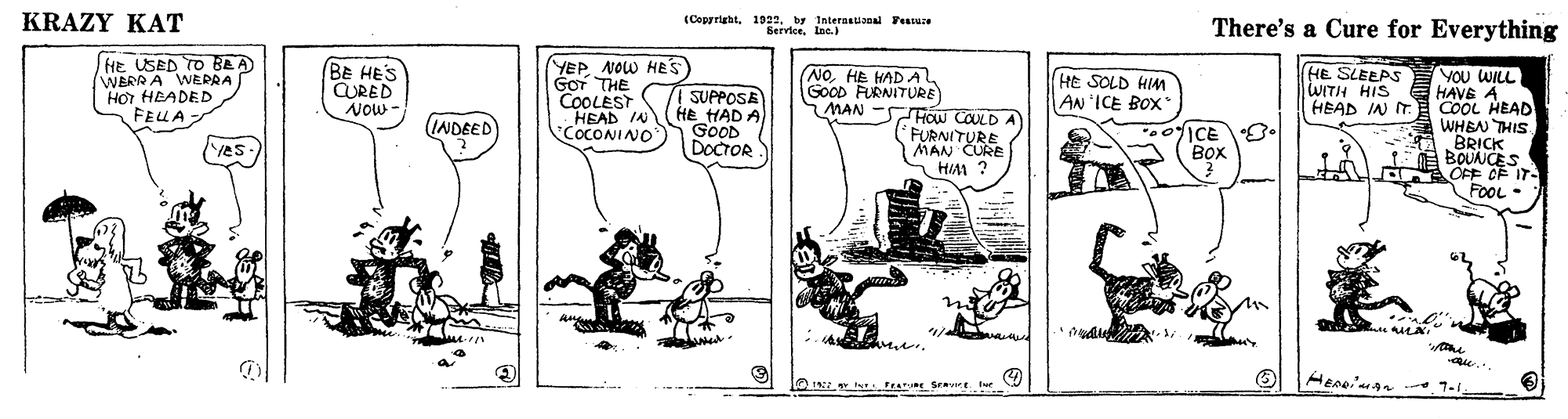 Illustration OCR: KRAZY KAT (Copyrightby International Feasue Bervicelne.) There's a Cure for Everything fHe USED TO BAA) WBRR A WEPRA HOI HEADED FEUA BE HES CURED NOw- YEP NOW HES GOT THE COOLEST HEAD IN COCONINO HE SLEEPS WITH HIS HEAD IN IT. YOU WILL HAVE A COOL HEAD WHEN THIS BRICK BOUNCES OFF OF IT- FOOL• NOHE HADA GOOD FURNITURE HE SOLD HIM AN ICE BOX I SUPPOSE HE HAD A GoOD DOCTOR MAN -SFow COULD A FURNITURE MAN CURE HIM ? INDEED ICE . ??? 'Yes- tearRE Srave lue KRAZY KAT (Copyrightby International Feasue Bervicelne.) There's a Cure for Everything fHe USED TO BAA) WBRR A WEPRA HOI HEADED FEUA BE HES CURED NOw- YEP NOW HES GOT THE COOLEST HEAD IN COCONINO HE SLEEPS WITH HIS HEAD IN IT. YOU WILL HAVE A COOL HEAD WHEN THIS BRICK BOUNCES OFF OF IT- FOOL• NOHE HADA GOOD FURNITURE HE SOLD HIM AN ICE BOX I SUPPOSE HE HAD A GoOD DOCTOR MAN -SFow COULD A FURNITURE MAN CURE HIM ? INDEED ICE . ??? 'Yes- tearRE Srave lue