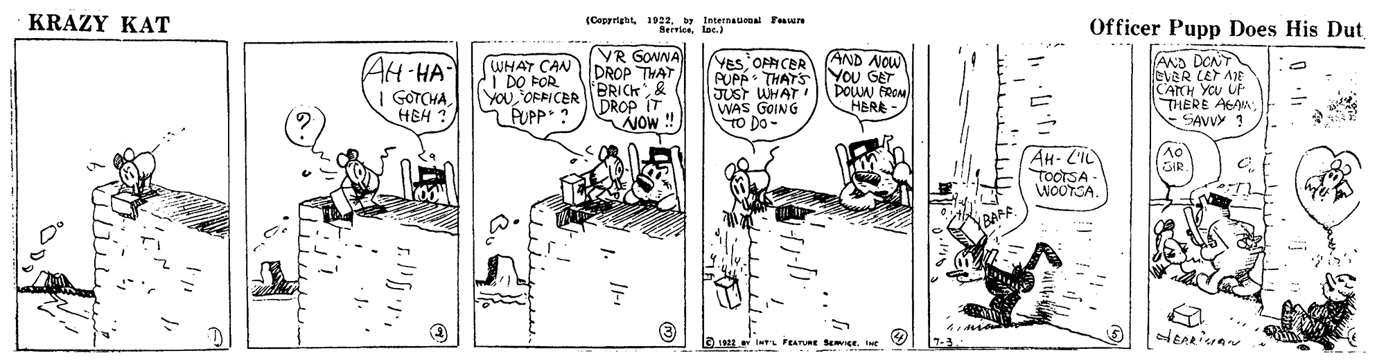 Illustration OCR: KRAZY KAT (Cepprighty Internausoal Fver Serricelac.) Officer Pupp Does His Dut VR GONNA DROP THAT TBRICK& DROP IT NOW AND NOW YOU GET DOUN FRON HBRA AH-HA I GOTCHAHEH ? WHAT CAN I DO FOR YOUOFPICER FUPP ? YES OPFICER PUPP: THATS JUST WHAT WAS GOING TO Do- AND DONT EVER LET AIE CACH YOU UP THERE AGAN. SAVVY ? AH-L'IL TOOTSA - WOOTSA. (no SIR (BAFF. a1922 InT'L FEATURE SEICE. Ine 7-3. KRAZY KAT (Cepprighty Internausoal Fver Serricelac.) Officer Pupp Does His Dut VR GONNA DROP THAT TBRICK& DROP IT NOW AND NOW YOU GET DOUN FRON HBRA AH-HA I GOTCHAHEH ? WHAT CAN I DO FOR YOUOFPICER FUPP ? YES OPFICER PUPP: THATS JUST WHAT WAS GOING TO Do- AND DONT EVER LET AIE CACH YOU UP THERE AGAN. SAVVY ? AH-L'IL TOOTSA - WOOTSA. (no SIR (BAFF. a1922 InT'L FEATURE SEICE. Ine 7-3.