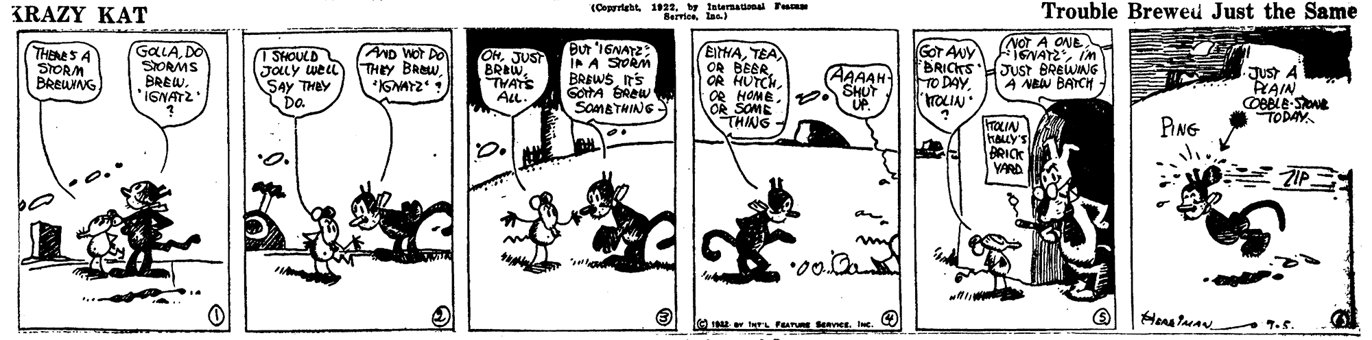 Rectangle OCR: KRAZY KAT (Copyrigbtby tnternanal Fes Berricelaa) Trouble Brewed Just the Same NOT A ONE GALADO SIORMS BREWIGNATZ Bur '1GNATZ IP A STORM BREWS n's GOTA GREW SoMATHING GoT Auy BRICKS JUST BREWING TO DAYGOT ANY THENES A STORM BREUNNG T SHOULD JOLY weLl SAy THBY Da AND WOT DO THEY BROWJUST BREWTHATS ALL. EITHATEA OR BEBR. OR HUTCHJust A RAIN AAAAH A NA BATCH Se2 SHUT THING UP. TODAY. PING TOLIN HALLY'S BRICK VARD O E r Fur SenverIc. 7.5. KRAZY KAT (Copyrigbtby tnternanal Fes Berricelaa) Trouble Brewed Just the Same NOT A ONE GALADO SIORMS BREWIGNATZ Bur '1GNATZ IP A STORM BREWS n's GOTA GREW SoMATHING GoT Auy BRICKS JUST BREWING TO DAYGOT ANY THENES A STORM BREUNNG T SHOULD JOLY weLl SAy THBY Da AND WOT DO THEY BROWJUST BREWTHATS ALL. EITHATEA OR BEBR. OR HUTCHJust A RAIN AAAAH A NA BATCH Se2 SHUT THING UP. TODAY. PING TOLIN HALLY'S BRICK VARD O E r Fur SenverIc. 7.5.