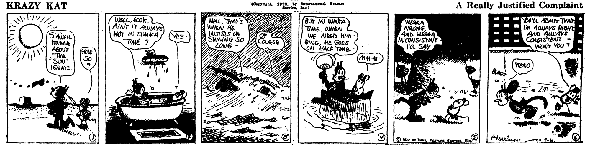 Line art OCR: KRAZY KAT (Cortaht 191by Tatermaton Fe N SerriesIne. A Really Justified Complaint weLLAINT IT ALWAYS H?T IN SUMMA TIMÉ ? WELLTHAY'S WHEN HE IASISTS ON SHIMNG SO LONG BUT IN WATA TMEWHEN WE NEAD HIm BINGHe GOES ( ON HALE TIME WRONSAND WAARA INCONSISTINT YC SAYYOU'CL ADMT TVAY Im ALUAYS RIOHd AND ALUAYS CONSISTBNT - WONT VOU 1 S'AUFIL YES COURSE ABCUT THE SuN 16NATZ How so KENO ZIP KRAZY KAT (Cortaht 191by Tatermaton Fe N SerriesIne. A Really Justified Complaint weLLAINT IT ALWAYS H?T IN SUMMA TIMÉ ? WELLTHAY'S WHEN HE IASISTS ON SHIMNG SO LONG BUT IN WATA TMEWHEN WE NEAD HIm BINGHe GOES ( ON HALE TIME WRONSAND WAARA INCONSISTINT YC SAYYOU'CL ADMT TVAY Im ALUAYS RIOHd AND ALUAYS CONSISTBNT - WONT VOU 1 S'AUFIL YES COURSE ABCUT THE SuN 16NATZ How so KENO ZIP