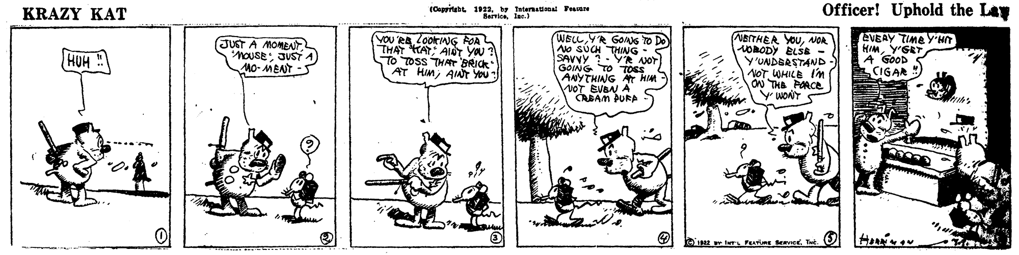 Illustration OCR: Officer! Uphold the Lay (Coppitubt. 1922 y Internaional Toucare BarrioaKRAZY KAT NBITHER YOUNOR HORODY ELSE - Y'UNDERSTAND- NOT WHILE Im ON THB PORCE Y WONT EVEAY TIME Y HT HIMY'GET A GOOD CIGAR WELL JUST A MOMEAT nouSE: JUST A) MO- MENT -5 YOU RALOOKING ROA THAT HAT AID You TO TOSS THAr BRICK AT HImAAT YOU YR GONG TO Do No SUCH THING- SAVYY ?- YR NOT GOING TO TOSS 4 ANYTHING HIM VOT EVBN A CABAM PURA HUH Hou IN IN PEAVRE vice. Te. O Officer! Uphold the Lay (Coppitubt. 1922 y Internaional Toucare BarrioaKRAZY KAT NBITHER YOUNOR HORODY ELSE - Y'UNDERSTAND- NOT WHILE Im ON THB PORCE Y WONT EVEAY TIME Y HT HIMY'GET A GOOD CIGAR WELL JUST A MOMEAT nouSE: JUST A) MO- MENT -5 YOU RALOOKING ROA THAT HAT AID You TO TOSS THAr BRICK AT HImAAT YOU YR GONG TO Do No SUCH THING- SAVYY ?- YR NOT GOING TO TOSS 4 ANYTHING HIM VOT EVBN A CABAM PURA HUH Hou IN IN PEAVRE vice. Te. O