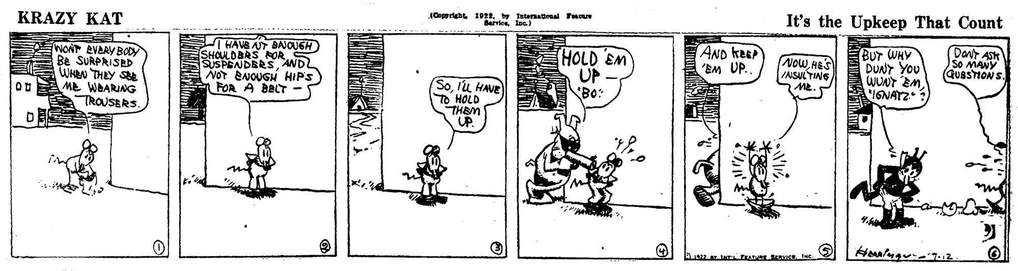 Parallel OCR: KRAZY KAT Tatenatinal Pace It's the Upkeep That Count WONT EVAAY BODY Be SURPRISED WHEN THEY S ME WEARING TROUSERS THAVS AT BAJOUGH SHOULDBRS AOR SUSPENDBRS AND NOT ENOUGH HIPS) FOR A BBLT - HOLD EM UP Bo: AND KEEP 'EM UP. NOWAES INSULTING Me. BUT WHY DUNY YOU WUN EM IGNATZ Davt So MAUV (QuaSTIONS. Solu HAVE To HOLD THEM "UP. A AGE IS Inc KRAZY KAT Tatenatinal Pace It's the Upkeep That Count WONT EVAAY BODY Be SURPRISED WHEN THEY S ME WEARING TROUSERS THAVS AT BAJOUGH SHOULDBRS AOR SUSPENDBRS AND NOT ENOUGH HIPS) FOR A BBLT - HOLD EM UP Bo: AND KEEP 'EM UP. NOWAES INSULTING Me. BUT WHY DUNY YOU WUN EM IGNATZ Davt So MAUV (QuaSTIONS. Solu HAVE To HOLD THEM "UP. A AGE IS Inc