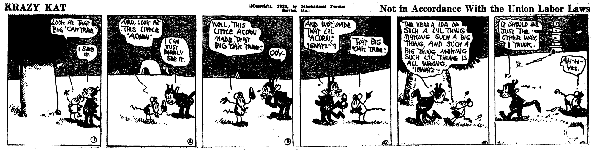 Rectangle OCR: KRAZY KAT Not in Accordance With the Union Labor Laws BerrkeInn Look At THAT BI6'OAR TRAE NOWLOok AF THIS LA 'ACORN: weLLTHIS UTLE ACORA MADA DHAY BIG TAK TA: AND WOT MADA THAT CIL ACORN: THE VBARA IDA OA SUCH A L'IL THING MAKING SUCH A NG THNGAND SUCH A BIG THIANG MAKING SICH LIL THING IS ALL WRONGSHOULD BE Just THE OTHER WAYI CAN JUST BARALY THAT BIG OAR TRA: AH-H- YAS. KRAZY KAT Not in Accordance With the Union Labor Laws BerrkeInn Look At THAT BI6'OAR TRAE NOWLOok AF THIS LA 'ACORN: weLLTHIS UTLE ACORA MADA DHAY BIG TAK TA: AND WOT MADA THAT CIL ACORN: THE VBARA IDA OA SUCH A L'IL THING MAKING SUCH A NG THNGAND SUCH A BIG THIANG MAKING SICH LIL THING IS ALL WRONGSHOULD BE Just THE OTHER WAYI CAN JUST BARALY THAT BIG OAR TRA: AH-H- YAS.