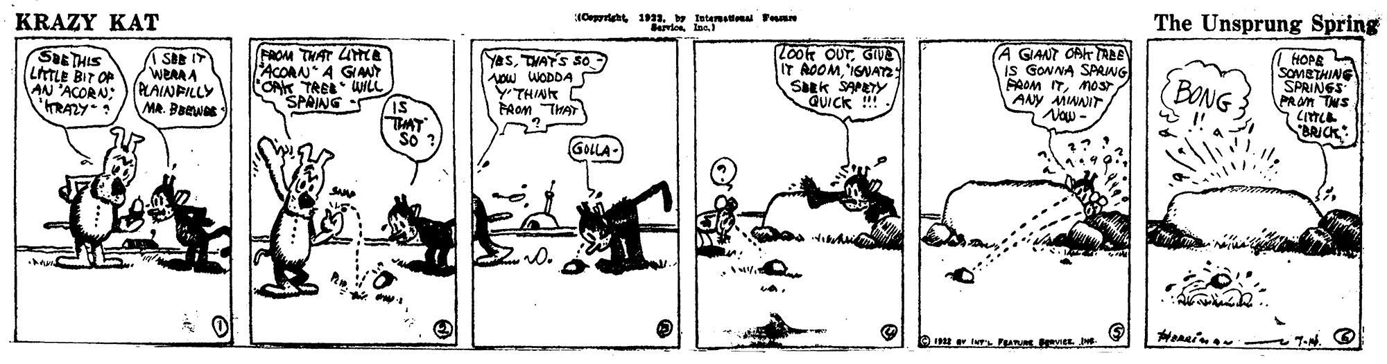 Line art OCR: KRAZY KAT (Oprt 13. br Intemomal Pun The Unsprung Spring SaETHIS LitTLE BIT OP AN 'ACORN; 'RAZY SI I WERA A PLAINPILLY MA. Baewas FROM THAT LMCE ACORNA GIMY OA TREE WL SPAING YasTVATS So ow WODDA YTHIA? PAon THAT LOot OUTGIVE IT AOOMIGNAY Sk SAPEY QUick !! (A GIANT OAT ALE is GONNA SPRNG PROM ITMOS ANY MWAIT Vow- BONG HOPE A SOMBTHING SPRINGS PROM TwS BRICK: GOLA- O e Iur Pu vIE. 7-N. KRAZY KAT (Oprt 13. br Intemomal Pun The Unsprung Spring SaETHIS LitTLE BIT OP AN 'ACORN; 'RAZY SI I WERA A PLAINPILLY MA. Baewas FROM THAT LMCE ACORNA GIMY OA TREE WL SPAING YasTVATS So ow WODDA YTHIA ? PAon THAT LOot OUTGIVE IT AOOMIGNAY Sk SAPEY QUick !! (A GIANT OAT ALE is GONNA SPRNG PROM ITMOS ANY MWAIT Vow- BONG HOPE A SOMBTHING SPRINGS PROM TwS BRICK: GOLA- O e Iur Pu vIE. 7-N.