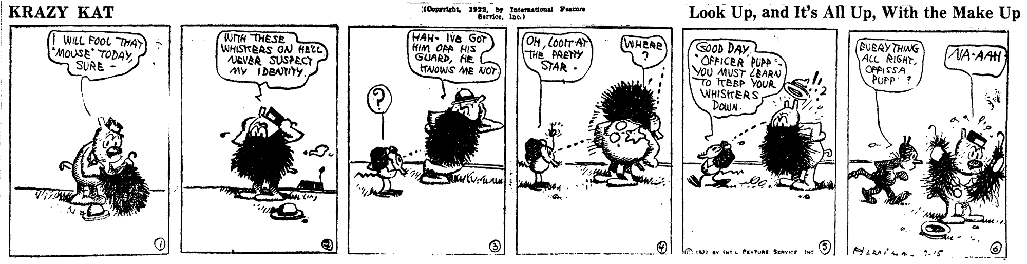 Monochrome OCR: 1Oeportaht 1922. y Taternatonal Tame Look UpWith the Make Up Barvieelae.) KRAZY KAT BUEAY THING ALL RIGHT OPFISSA PUPP OHlootrA WHERE WTH THESE WHISHEAS ON HALL NEVER SUSPECT My IDBNTY. HAH- Iva GOT HIM OA HIS GUARDHE ITNOWS ME NOT SOOD DAY OFFICER PUPA You MUST ZEARN To ITEEP YOUR WHISTERS DOWN NA AAH WILL FOOL THAY MOUSE TODAYSURE - THE PRETY STAR t PETR SEnver i 1Oeportaht 1922. y Taternatonal Tame Look Upand It's All UpWith the Make Up Barvieelae.) KRAZY KAT BUEAY THING ALL RIGHT OPFISSA PUPP OHlootrA WHERE WTH THESE WHISHEAS ON HALL NEVER SUSPECT My IDBNTY. HAH- Iva GOT HIM OA HIS GUARDHE ITNOWS ME NOT SOOD DAY OFFICER PUPA You MUST ZEARN To ITEEP YOUR WHISTERS DOWN NA AAH WILL FOOL THAY MOUSE TODAYSURE - THE PRETY STAR t PETR SEnver i