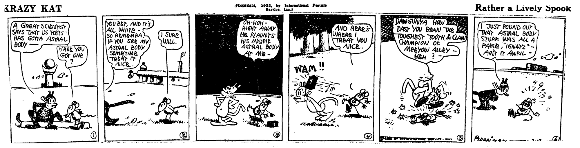 Comic book OCR: KRAZY KAT JUrga 1022by International Faan dervice. lae. Rather a Lively Spook YOU BETAND ITS ALL WHITE. So ABMBMBA(P YOU SEe MY ASTRAL BODY SOMETIME TRBAY T AICE OH-HOH- RIGHT AWAY HR FLAUNTS HIS INSIPID * ASTRAL BODY PANGUNYA HOw DAST YOU BBAN THE TOUSHEST TOTH &QAW OHAMPION OF MEEYOW ALLEY HEH A GREAT SCIENIST SAYS THAT US 'kets HAS 6OTA ASTRAL AND HRAES WHBRE I TREAT YOU NICE. 1 JUST FOUND OUr THAT ASTRAL BODY STUAR WAS AU A PAKE"IENAYZ *- ANr iT AWRIL - I SURE WILL (HAVE YOU Got ONE Ar MB - WAM ! B. KRAZY KAT JUrga 1022by International Faan dervice. lae. Rather a Lively Spook YOU BETAND ITS ALL WHITE. So ABMBMBA(P YOU SEe MY ASTRAL BODY SOMETIME TRBAY T AICE OH-HOH- RIGHT AWAY HR FLAUNTS HIS INSIPID * ASTRAL BODY PANGUNYA HOw DAST YOU BBAN THE TOUSHEST TOTH &QAW OHAMPION OF MEEYOW ALLEY HEH A GREAT SCIENIST SAYS THAT US 'kets HAS 6OTA ASTRAL AND HRAES WHBRE I TREAT YOU NICE. 1 JUST FOUND OUr THAT ASTRAL BODY STUAR WAS AU A PAKE"IENAYZ *- ANr iT AWRIL - I SURE WILL (HAVE YOU Got ONE Ar MB - WAM ! B.
