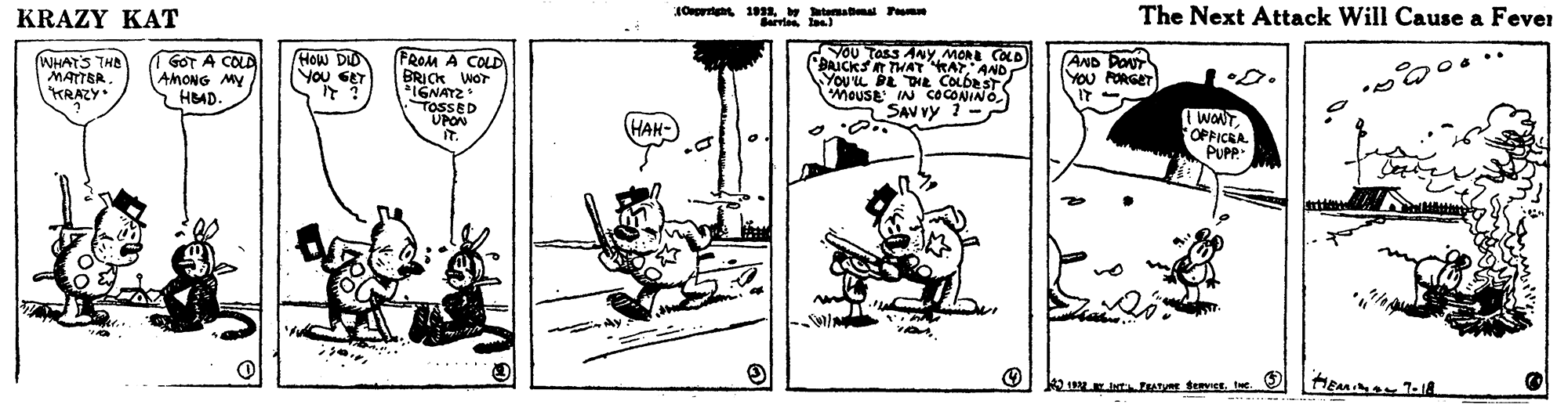 Design OCR: KRAZY KAT JOert 1 ateabal em The Next Attack Will Cause a Fever PROM A COLD BRICK WOT FIGNATZ TOSSED UPON YOU Tass ANY MOR COLD BAICKS THA KAT AND You'u DE THE COLDEST MOUSE IN COCONINO SAV vy 1- WHATS THD MATTER KRAZY• GOT A COLA AMONG MY HBAD- How DID You SET AND DONT YOU FORGET (WONT. FOFFICRA PUPP HAH- LEt A teveste. KRAZY KAT JOert 1 ateabal em The Next Attack Will Cause a Fever PROM A COLD BRICK WOT FIGNATZ TOSSED UPON YOU Tass ANY MOR COLD BAICKS THA KAT AND You'u DE THE COLDEST MOUSE IN COCONINO SAV vy 1- WHATS THD MATTER KRAZY• GOT A COLA AMONG MY HBAD- How DID You SET AND DONT YOU FORGET (WONT. FOFFICRA PUPP HAH- LEt A teves