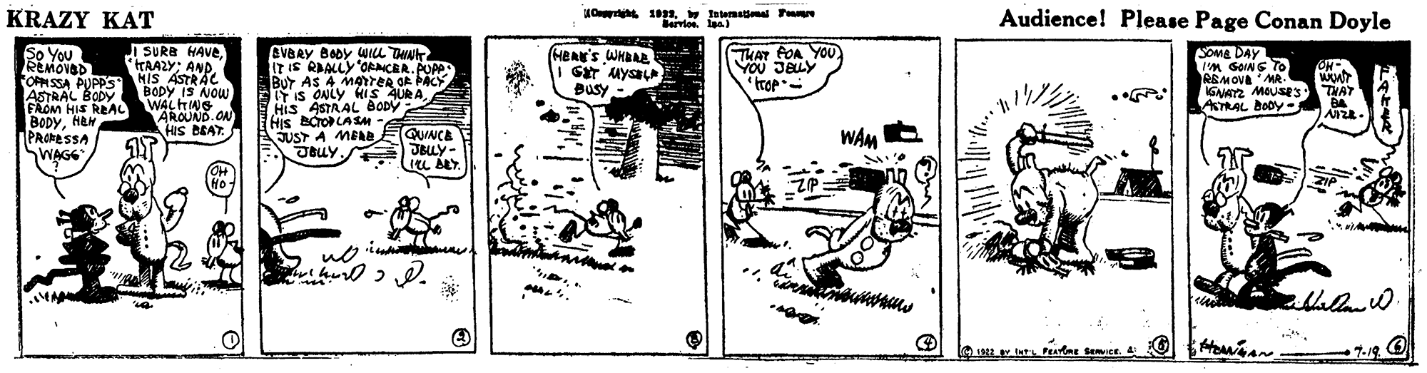 Fiction OCR: KRAZY KAT Audience! Please Page Conan Doyle Berlos. laa) So You REMOVED OPMSSA PUPPS HiS ASTRAC ASTRAL BODY FAOM HIS REAC BODYHEN PROMESSA SWAGG I SURB HAVeHAAZY: AND. THAT FOA YOU YOu JELY eVBRY BODY WILL THN ITIS RAALLY OANCER.PUPP BUT AS A MATER OR ÞACY ITIS ONLY HIS AURAHis ASTAAL BODY His BCroLASM- JUST A MEAE (HERE'S WHBAR SOMS DAY IM GOINS TO REMOVA MR- GNAYZ MOUSE3 ASTRAL BODY- ON BODY IS NOW WALHNG AROUND.ON HIS BEAT. Busy THAT QUINCE WAM JBLY. JBuy JBULY- L ALY. HO. Ho n ia Mallod. 7.19 O KRAZY KAT Audience! Please Page Conan Doyle Berlos. laa) So You REMOVED OPMSSA PUPPS HiS ASTRAC ASTRAL BODY FAOM HIS REAC BODYHEN PROMESSA SWAGG I SURB HAVeHAAZY: AND. THAT FOA YOU YOu JELY eVBRY BODY WILL THN ITIS RAALLY OANCER.PUPP BUT AS A MATER OR ÞACY ITIS ONLY HIS AURAHis ASTAAL BODY His BCroLASM- JUST A MEAE (HERE'S WHBAR SOMS DAY IM GOINS TO REMOVA MR- GNAYZ MOUSE3 ASTRAL BODY- ON BODY IS NOW WALHNG AROUND.ON HIS BEAT. Busy THAT QUINCE WAM JBLY. JBuy JBULY- L ALY. HO. Ho n ia Mallod. 7.19 O