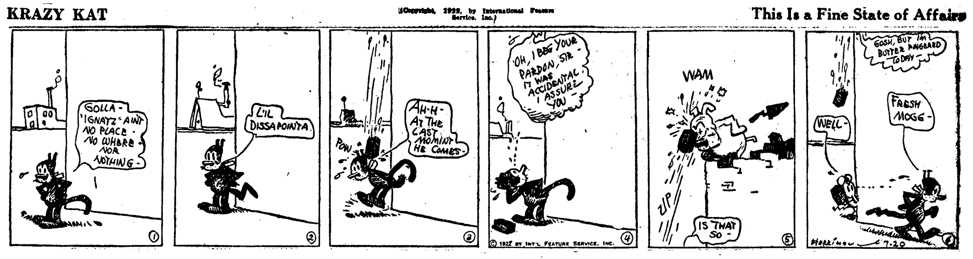Monochrome OCR: KRAZY KAT Ou 1 by aternalonal P Barries. Laa) This Is a Fine State of Affaire OHI BaG YOUR PARDONSR GoSNBUr TODAY WAM GOLLA IGNAYZ AW NO PLACE No WHBRE NOA NOTHING AH-H A THe CAST YOU DISSA PONYA FRESH MOGG - WELL HE CaMES THAT So - O 1 ts FEATURE SERVICE. Ie. KRAZY KAT Ou 1 by aternalonal P Barries. Laa) This Is a Fine State of Affaire OHI BaG YOUR PARDONSR GoSNBUr TODAY WAM GOLLA IGNAYZ AW NO PLACE No WHBRE NOA NOTHING AH-H A THe CAST YOU DISSA PONYA FRESH MOGG - WELL HE CaMES THAT So - O 1 ts FEATURE SERVICE. Ie.