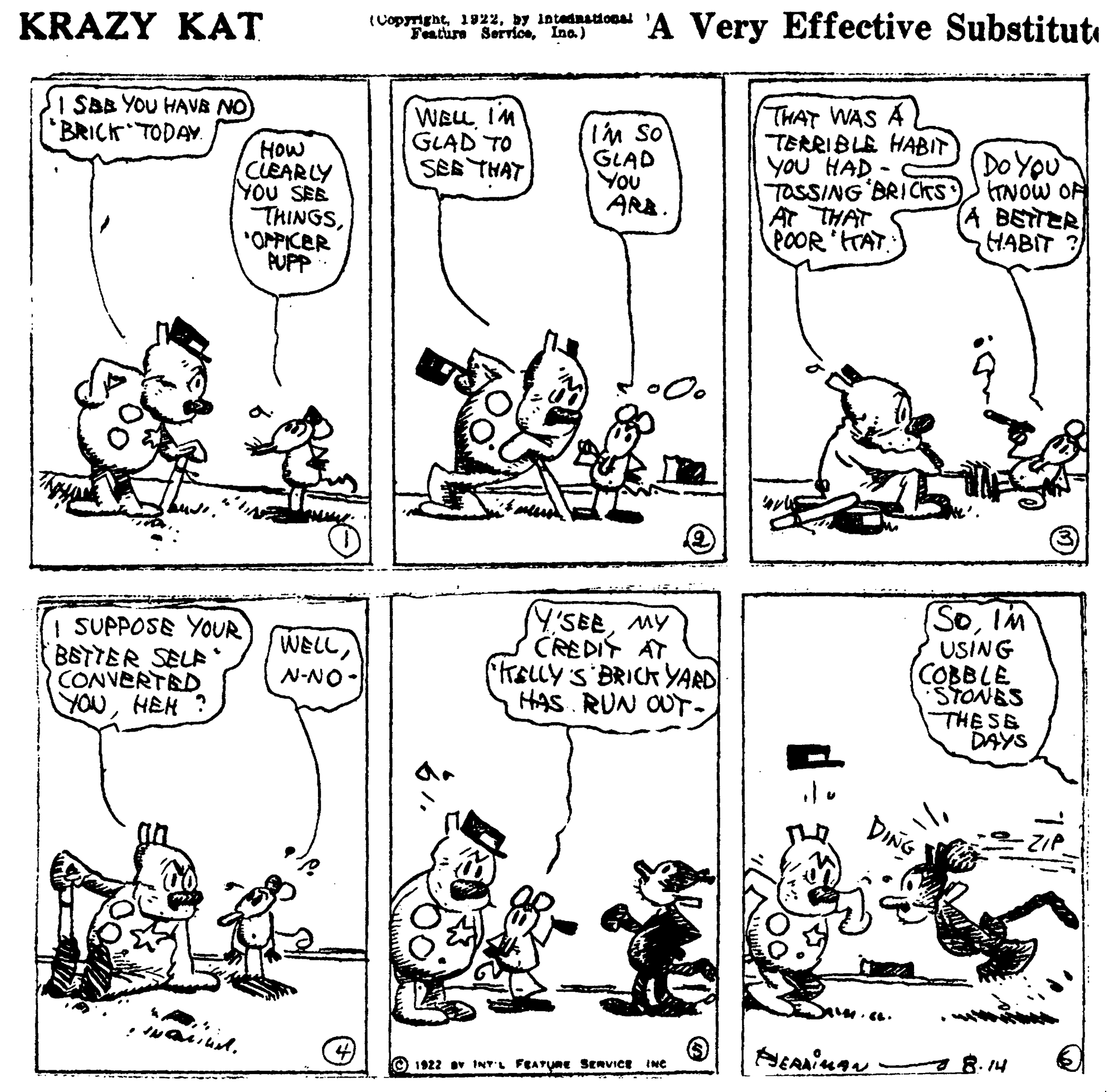 Art OCR: KRAZY KA? (Copmightby intednational Feature ServiceIna) 'A Very Effective Substitut I SBB YOU HAVB NO BRICK TODAY. HOw CLEARLY YOU SEE THINGS"OMPICER PUPP WEL IM GLAD TO SEE THAT IM So GLAD You ARB. THAT WAS A TERRIBLE HABIT YOU HAD - TOSSING BRICKS At THAT POOR HAT DOYOU TNOW OR BETTER HABIT ? | SUPPOSE YOUR BSTTER SELF CONVERTED YOUHEM ? SY'SEEMY CREDIY AT RELLYS BRICK YARD HAS RUN OUT- (SoIM USING (COBBLE STONES THESE DAYS WELLN-NO- 1922 v INTL FEATURE SERVICE 8.14 INC KRAZY KA? (Copmightby intednational Feature ServiceIna) 'A Very Effective Substitut I SBB YOU HAVB NO BRICK TODAY. HOw CLEARLY YOU SEE THINGS"OMPICER PUPP WEL IM GLAD TO SEE THAT IM So GLAD You ARB. THAT WAS A TERRIBLE HABIT YOU HAD - TOSSING BRICKS At THAT POOR HAT DOYOU TNOW OR BETTER HABIT ? | SUPPOSE YOUR BSTTER SELF CONVERTED YOUHEM ? SY'SEEMY CREDIY AT RELLYS BRICK YARD HAS RUN OUT- (SoIM USING (COBBLE STONES THESE DAYS WELLN-NO- 1922 v INTL FEATURE SERVICE 8.14 INC