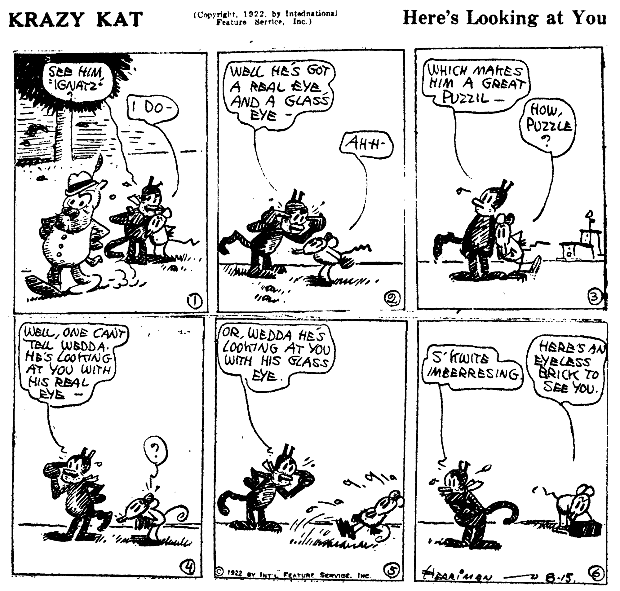 Style OCR: (Copyrightby Intednational Feature Ser riceInc. ) Here's Looking at You KRAZY KAT WIH SRS DO WELL HES GOT A REAL EYE AND A GLAss EYE WHICH MARES HIM A GREAT PUZZIL IGNATZ HowPuzzLE (AHH- WELLONE CANT TELL WBDDA. HES LOOING AT YOU WITH (ORWEDDA HES LooniNG AT YOU WITH HIS GLASS EYE. HERES AN EYBLASS BRICK TO SEE YOU. IMBERRESING! EYE 1922 ev INT FEATURE SERVICE. INe 8.15. (Copyrightby Intednational Feature Ser riceInc. ) Here's Looking at You KRAZY KAT WIH SRS DO WELL HES GOT A REAL EYE AND A GLAss EYE WHICH MARES HIM A GREAT PUZZIL IGNATZ HowPuzzLE (AHH- WELLONE CANT TELL WBDDA. HES LOOING AT YOU WITH (ORWEDDA HES LooniNG AT YOU WITH HIS GLASS EYE. HERES AN EYBLASS BRICK TO SEE YOU. IMBERRESING! EYE 1922 ev INT FEATURE SERVICE. INe 8.15.