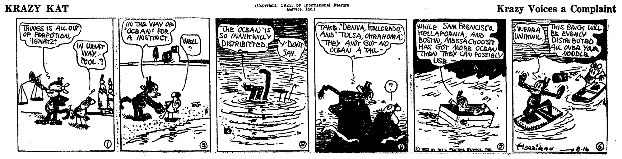 Illustration OCR: (Copyrightby Internalonal Feature Krazy Voices a Complaint KRAZY KAT IN THE WAY OP OCBAN: FOR A INSTINCT THE OCEAN IS So (NNIKWILY DISTRIBITTED TAKS. DENVAhroLORADO AND' TULSAOTRAHOMA THEY AINT GOr NOr OCEAN A TALL- WHILE SAM FRENCISCOAND BOSTIWMESSÃCHOOSIT HAS GOT MORE OCEAU THEN THEY CAN POSSIBLY (WERRATHIS BRICK WL BE EVENLY DISTRI BUTBD AL OVBA YOUR ADODLE UNIKWIL. TAINGS IS AL Our OP PERPOTION"IGNATZ: YDONT SAY. WELL IN WHAT WAY (Copyrightby Internalonal Feature Krazy Voices a Complaint KRAZY KAT IN THE WAY OP OCBAN: FOR A INSTINCT THE OCEAN IS So (NNIKWILY DISTRIBITTED TAKS. DENVAhroLORADO AND' TULSAOTRAHOMA THEY AINT GOr NOr OCEAN A TALL- WHILE SAM FRENCISCOAND BOSTIWMESSÃCHOOSIT HAS GOT MORE OCEAU THEN THEY CAN POSSIBLY (WERRATHIS BRICK WL BE EVENLY DISTRI BUTBD AL OVBA YOUR ADODLE UNIKWIL. TAINGS IS AL Our OP PERPOTION"IGNATZ: YDONT SAY. WELL IN WHAT WAY