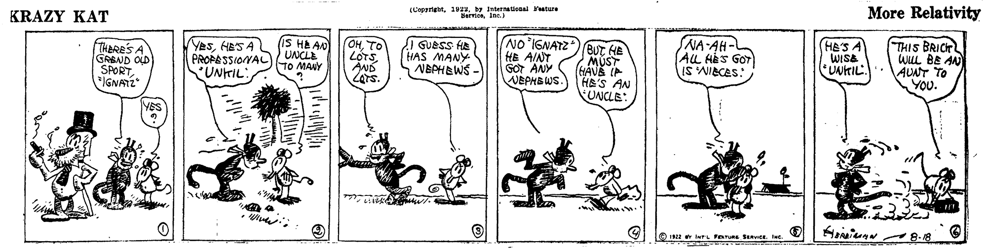 Line OCR: KRAZY KAT (Copyrightby International ature BervionInt.) More Relativity NO IGNATZ)BUT HE SNA-AH-L AL HES GOT IS NIECES: IS HE AN THERE'S A GREND OLD SPORTIGNATZ YesHES A PROFASSIONAL UNKIL: (OHTO LÓTSAND Zars. GUESS HA HAS MANY NEPHEWS - (HES A WISE * UNKIL.. THIS BRICT wUL BE AN AUNT TO YOU. UNCLE TO MANY HE AINT GOT ANY WEPHBWS. MUST HAVS IP HE'S AN UNCLE: YES O 22 tuTL FOTURE SERVICE. c. 8.18 KRAZY KAT (Copyrightby International ature BervionInt.) More Relativity NO IGNATZ)BUT HE SNA-AH-L AL HES GOT IS NIECES: IS HE AN THERE'S A GREND OLD SPORTIGNATZ YesHES A PROFASSIONAL UNKIL: (OHTO LÓTSAND Zars. GUESS HA HAS MANY NEPHEWS - (HES A WISE * UNKIL.. THIS BRICT wUL BE AN AUNT TO YOU. UNCLE TO MANY HE AINT GOT ANY WEPHBWS. MUST HAVS IP HE'S AN UNCLE: YES O 22 tuTL FOTURE SERVICE. c. 8.18