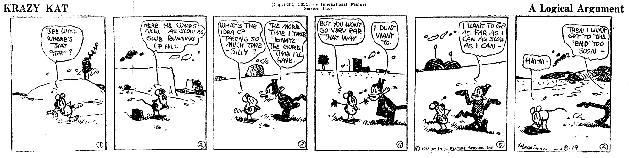 Illustration OCR: KRAZY KAT (tgnglit1vu. ey iternational Feature Seenceie. A Logical Argument BUT YOU WONT GO VERY PAR THAT WAY - HERE HE COMES SLOW AS WHATS THE IDEA OF TAKING SO TWANT TO GO THE MORE TIME I TAKE *IGNAYZ MUCH TIMETE MORB timE IL HANE I DUAT WANT TO. THEN I WUNP GT TO THL *END TOO SOON - JEE WIE? WHERE'S THAT TA ? NowAs SLow GWA RUNNING UP HILL. d.As FAR AS I CAN AS SLOU AS I CAN SILLY ? PD. HMM- *?? Heainen .8.19 1922 er FEARE SRVICE. Ine KRAZY KAT (tgnglit1vu. ey iternational Feature Seenceie. A Logical Argument BUT YOU WONT GO VERY PAR THAT WAY - HERE HE COMES SLOW AS WHATS THE IDEA OF TAKING SO TWANT TO GO THE MORE TIME I TAKE *IGNAYZ MUCH TIMETE MORB timE IL HANE I DUAT WANT TO. THEN I WUNP GT TO THL *END TOO SOON - JEE WIE ? WHERE'S THAT TA ? NowAs SLow GWA RUNNING UP HILL. d.As FAR AS I CAN AS SLOU AS I CAN SILLY ? PD. HMM- * ?? Heainen .8.19 1922 er FEARE SRVICE. Ine