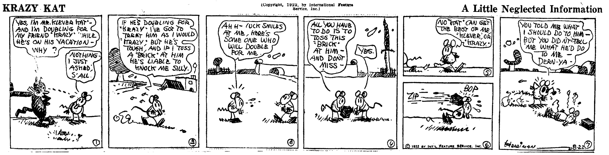 Art OCR: KRAZY KAT (Copyrightby International reature Hervieeine.) A Little Neglected Information YESIM MR.KLEVBA AT-) AND IM DOUBLING FOR C MY FRIBND TRAZY MILE He's ON HIS VACAYION -S WHY ? IF HES DOUBLING FOR "KRAZY: IVE Got to TREAT HIM AS I WOULD TRAZY: BUT HES C TOUSHAND IP I TOSS A RICK AT HIM HE'S LIABLe TO TNOCK ME Suy. ALL YOU HAVB TO DO IS TO TOSS THIS BRICK AT HIM - AND DONT MISS NO TTAT CAN GET THE BEST OF ME HLEVEROR "tRAZY You TOLD MB WWHAT I SHOULD DO TO HIM - AHH-(UCk SMILES) AT MBHERE's Saue ONE WHO) WILL DOUBLE POR MEO0. o Bor You DID NrTBL Me WHAT HEe'D DO. To ME DERN-YA - YES. NOTHING 1 JUST ASHAD S'ALL BOP ??? A? www. L812r w FEATURE SOviet. Ic KRAZY KAT (Copyrightby International reature Hervieeine.) A Little Neglected Information YESIM MR.KLEVBA AT-) AND IM DOUBLING FOR C MY FRIBND TRAZY MILE He's ON HIS VACAYION -S WHY ? IF HES DOUBLING FOR "KRAZY: IVE Got to TREAT HIM AS I WOULD TRAZY: BUT HES C TOUSHAND IP I TOSS A RICK AT HIM HE'S LIABLe TO TNOCK ME Suy. ALL YOU HAVB TO DO IS TO TOSS THIS BRICK AT HIM - AND DONT MISS NO TTAT CAN GET THE BEST OF ME HLEVEROR "tRAZY You TOLD MB WWHAT I SHOULD DO TO HIM - AHH-(UCk SMILES) AT MBHERE's Saue ONE WHO) WILL DOUBLE POR MEO0. o Bor You DID NrTBL Me WHAT HEe'D DO. To ME DERN-YA - YES. NOTHING 1 JUST ASHAD S'ALL BOP ?? ? A ? www. L812r w FEATURE SOviet. Ic