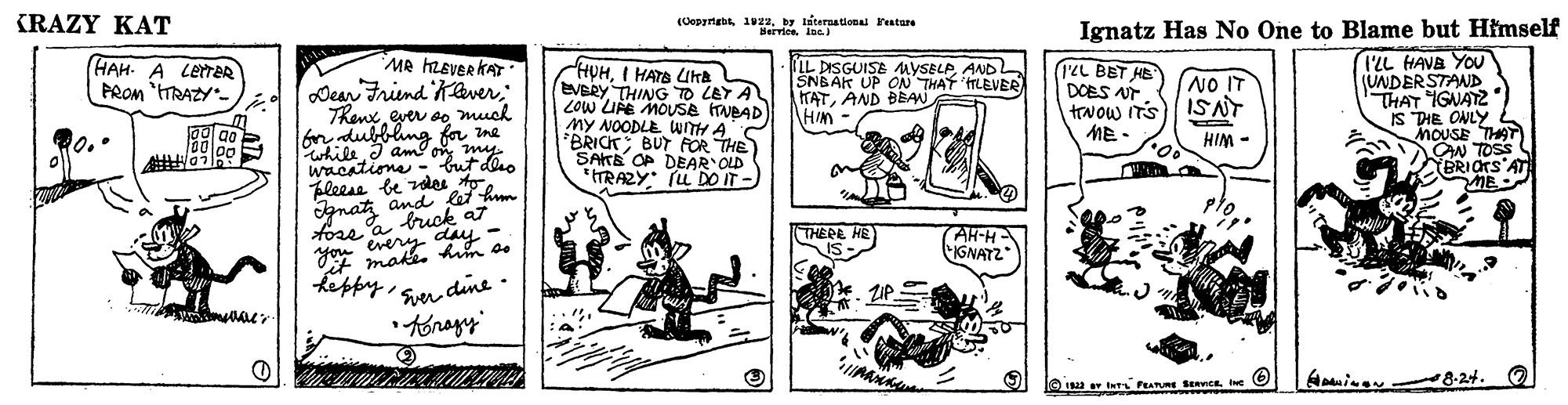 Art OCR: (RAZY KAT (Copyrigbs 19z2by er arna tional atare Ignatz Has No One to Blame but Himself MR hEVEr KAT Dear Friend Kaverever so much ondubblng fr ine wacatione - I'LL HAVE YOU (UNDERSTAND HAT IGNATZ IS DIE ONLY HAH- A LetrR PROM "TRAZY HUHI HATA LUHE EVBRY THING TO LEY A LOW UE MOUSE HVBAD My NOODLE wITH A *BRICK BUT FOR THE SAKE OP DEAR OLD *ITRAZY: (L DO IT- IIL DISGUISE uYSELPANDL SNBAK UP O THAT TLEVER TATAND BEA Him ILL BET HE DOES AT trvow ITS ME - NO IT ISNT HIM - ON TOS BRIOTS'AT Fleess be rdes to. and let h gnaty day * make. m o. AH-H IGNATZ tose a buck a7 THERE HE you keppy i Sen dine . 8-24. (RAZY KAT (Copyrigbs 19z2by er arna tional atare Ignatz Has No One to Blame but Himself MR hEVEr KAT Dear Friend Kaverever so much ondubblng fr ine wacatione - I'LL HAVE YOU (UNDERSTAND HAT IGNATZ IS DIE ONLY HAH- A LetrR PROM "TRAZY HUHI HATA LUHE EVBRY THING TO LEY A LOW UE MOUSE HVBAD My NOODLE wITH A *BRICK BUT FOR THE SAKE OP DEAR OLD *ITRAZY: (L DO IT- IIL DISGUISE uYSELPANDL SNBAK UP O THAT TLEVER TATAND BEA Him ILL BET HE DOES AT trvow ITS ME - NO IT ISNT HIM - ON TOS BRIOTS'AT Fleess be rdes to. and let h gnaty day * make. m o. AH-H IGNATZ tose a buck a7 THERE HE you keppy i Sen dine . 8-24.