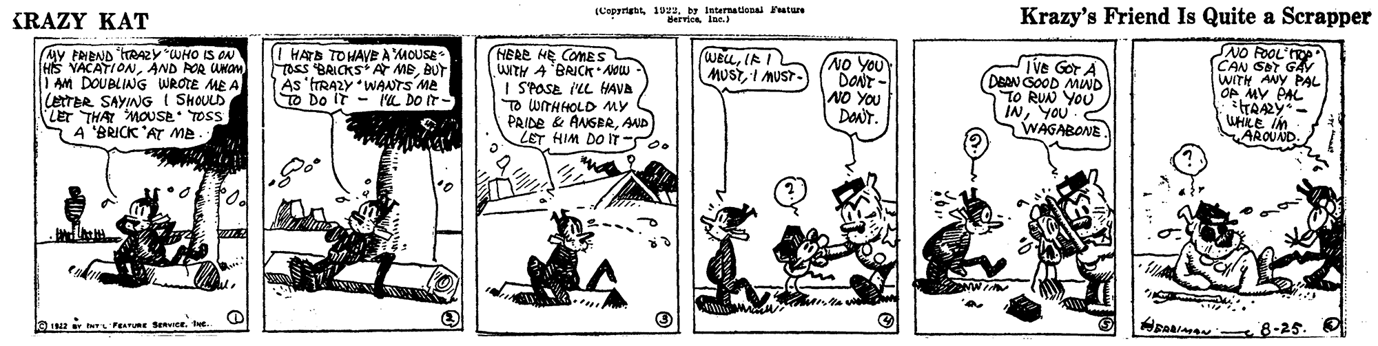 Rectangle OCR: KRAZY KAT (Copyrigtby lnternational ature Berricsine.) Krazy's Friend Is Quite a Scrapper SNO FOOL' MY FNEND TRAZY WHO IS ON HS YACATIONAND POR UNOm 1 AM DOUBLING WROTE ME A CetTER SAYING I SHOULD LET THAI MOUSE TOSS A 'BRICK 'AT ME. HERE HE COMES WITH A BRICK Now I SPOSE ILL HAVA TO WITHHOLD MY PRIDE & ANGBRAND LET HIM DO IT S. P CAN SOT GAY WITH ANY PAL OP MY PAL WELLIR I MUSTI MUST- Tass BRICKS A MEBUT As 'trRAZY WANTS ME TO Do IT- I'L DO IT- NO YOU DONT - NO YOU DaNr. TVe GOT A DEAN GOOD MUND TO RUN YOU INYOU WAGABONE WHILE In AROUND. 0 LGLEN t FEAMURE SERVICE. THe. 8-25. KRAZY KAT (Copyrigtby lnternational ature Berricsine.) Krazy's Friend Is Quite a Scrapper SNO FOOL' MY FNEND TRAZY WHO IS ON HS YACATIONAND POR UNOm 1 AM DOUBLING WROTE ME A CetTER SAYING I SHOULD LET THAI MOUSE TOSS A 'BRICK 'AT ME. HERE HE COMES WITH A BRICK Now I SPOSE ILL HAVA TO WITHHOLD MY PRIDE & ANGBRAND LET HIM DO IT S. P CAN SOT GAY WITH ANY PAL OP MY PAL WELLIR I MUSTI MUST- Tass BRICKS A MEBUT As 'trRAZY WANTS ME TO Do IT- I'L DO IT- NO YOU DONT - NO YOU DaNr. TVe GOT A DEAN GOOD MUND TO RUN YOU INYOU WAGABONE WHILE In AROUND. 0 LGLEN t FEAMURE SERVICE. THe. 8-25.