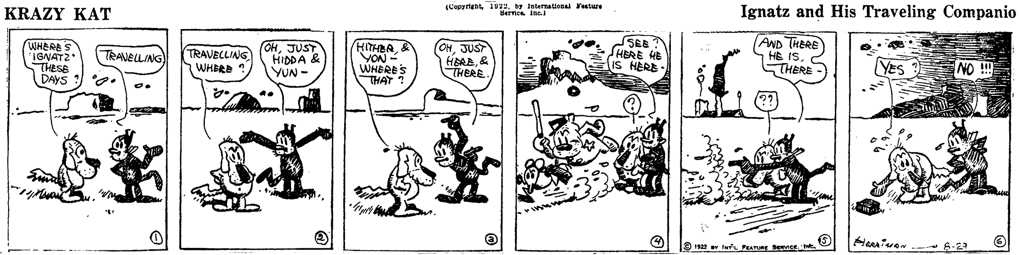 Illustration OCR: KRAZY KAT (Copyrightby International Festure Bernica Inc. Ignatz and His Traveling Companio WHERES IGNAT2 THESE DAYS ? 2. TRAVECLING WHERE OHJUST HIDDA & YUN - HITHER& YON- WHERE'S THAT ? (OHJUST HERE& THERE. SEB HERE HE IS HERE - AND THERE HE ISC STHERE TRANELLING YES ? NO !! 9 12 v twL PEATURE Bemse KRAZY KAT (Copyrightby International Festure Bernica Inc. Ignatz and His Traveling Companio WHERES IGNAT2 THESE DAYS ? 2. TRAVECLING WHERE OHJUST HIDDA & YUN - HITHER& YON- WHERE'S THAT ? (OHJUST HERE& THERE. SEB HERE HE IS HERE - AND THERE HE ISC STHERE TRANELLING YES ? NO !! 9 12 v twL PEATURE Bemse