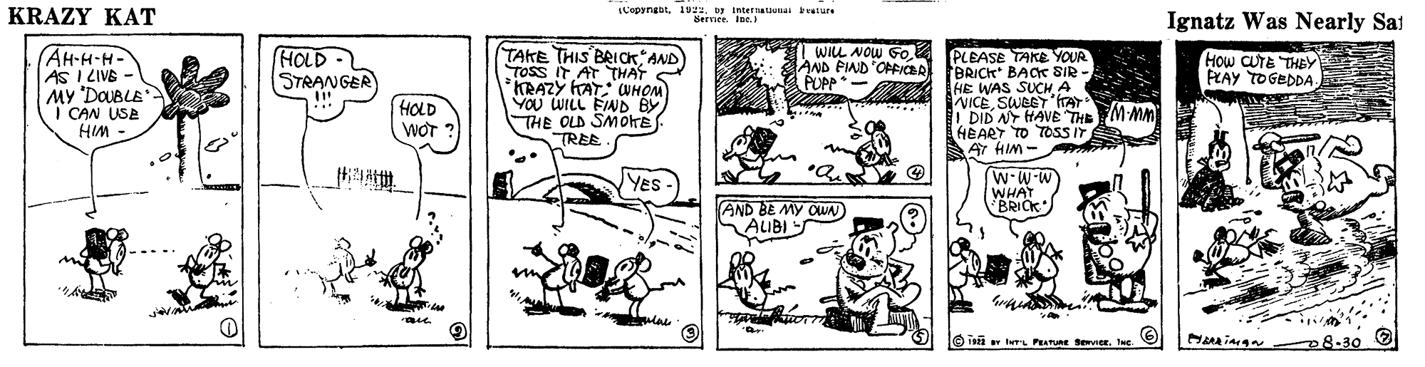 Art OCR: KRAZY KAT LCopyngbt1992. by intettaunai beature Servier. Ine. Ignatz Was Nearly Sai AH-H-H- AS I LIVE - MY DOUBLE I CAN USE HIM - TAKE THIS BRICK AND TOSS IT AT THAT KRAZY HAT: CWHOM VOU WILL FIND BY THE OLD SMOKE TREE WILL NOW GoAND PIAD OFICBR PUPP*- HOLD- (PLEASE TAKE YOUR BRICK BACe SIR - HE WAS SUCH A VICESWBET ITAT DID ANY HAVE THE MMM HEART TO TOSS IT AY HIM - HOw CUTE THEY PLAY TOGEDDA- STRANGER HOLD WOT ? ... YeS w-W-W WHAT BRICK AND BE MY OUN AIBI 8-30 0 O 19 trL PEATURE Seviere KRAZY KAT LCopyngbt1992. by intettaunai beature Servier. Ine. Ignatz Was Nearly Sai AH-H-H- AS I LIVE - MY DOUBLE I CAN USE HIM - TAKE THIS BRICK AND TOSS IT AT THAT KRAZY HAT: CWHOM VOU WILL FIND BY THE OLD SMOKE TREE WILL NOW GoAND PIAD OFICBR PUPP*- HOLD- (PLEASE TAKE YOUR BRICK BACe SIR - HE WAS SUCH A VICESWBET ITAT DID ANY HAVE THE MMM HEART TO TOSS IT AY HIM - HOw CUTE THEY PLAY TOGEDDA- STRANGER HOLD WOT ? ... YeS w-W-W WHAT BRICK AND BE MY OUN AIBI 8-30 0 O 19 trL PEATURE Sevier