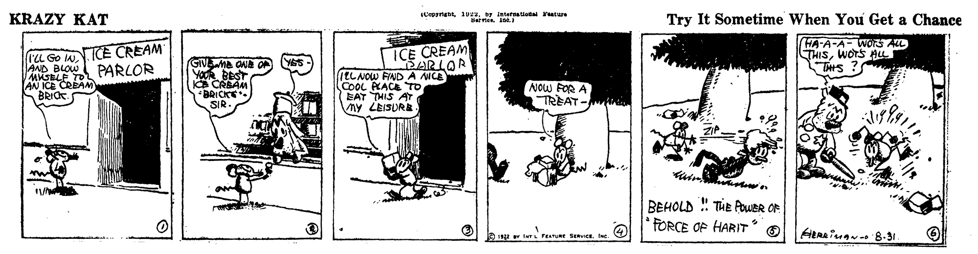 Art OCR: Copprigbt1uz2. by intetnatiota eature KRAZY KAT der e. Try It Sometime When You Get a Chance I'L Go N ICE CREAM AND BLOW MKSELE TO HA-A-A- WORS AL THISWOTS THIS ? ICE CREAM GIVwne ONe YOUR BEST IA CRBAM BRICKE SIR PARLOR (ELNOW FIND A NICE COOL PKACE TO (EAT THIS AT ny LEISURB NOW FOR A TREAT- AN ICE CREAM BRIOT. BEHOLD ! THE AWER OF FORCE OF HARIT 192 v twr FEATURE SERVICE. t Copprigbt1uz2. by intetnatiota eature KRAZY KAT der e. Try It Sometime When You Get a Chance I'L Go N ICE CREAM AND BLOW MKSELE TO HA-A-A- WORS AL THISWOTS THIS ? ICE CREAM GIVwne ONe YOUR BEST IA CRBAM BRICKE SIR PARLOR (ELNOW FIND A NICE COOL PKACE TO (EAT THIS AT ny LEISURB NOW FOR A TREAT- AN ICE CREAM BRIOT. BEHOLD ! THE AWER OF FORCE OF HARIT 192 v twr FEATURE SERVICE. t