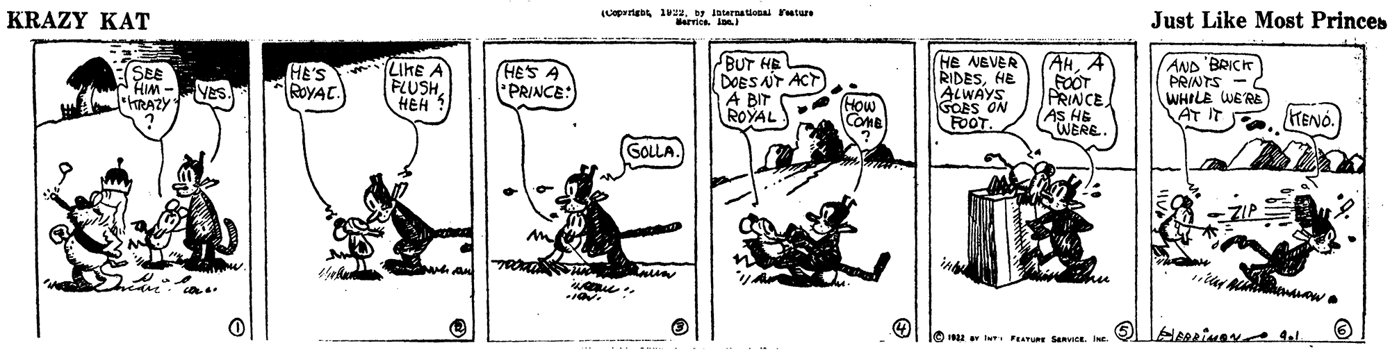 Art OCR: KRAZY KAT (Lopartabe ivuby loternationai reture Barrios. Ine Just Like Most Princes LiKE FLUSH HEH 1 BUT HE DOES NT ACT A BIT ROYAL HE NEVER RIDESHE ALWAYS GOBS ON FOOT. AH. A FOOT PRINCE (AS HE WERE. AND 'BRICH PRINTS WHILE WE'RE AT IT (SEE HIM - hRAZY HE'S *ROYAT. (HES A PRINCE: VES - WIH M (How Come HENO. GOLLA. ear 1822 av lu I FEATURE SanvICE. INE KRAZY KAT (Lopartabe ivuby loternationai reture Barrios. Ine Just Like Most Princes LiKE FLUSH HEH 1 BUT HE DOES NT ACT A BIT ROYAL HE NEVER RIDESHE ALWAYS GOBS ON FOOT. AH. A FOOT PRINCE (AS HE WERE. AND 'BRICH PRINTS WHILE WE'RE AT IT (SEE HIM - hRAZY HE'S *ROYAT. (HES A PRINCE: VES - WIH M (How Come HENO. GOLLA. ear 1822 av lu I FEATURE SanvICE. INE