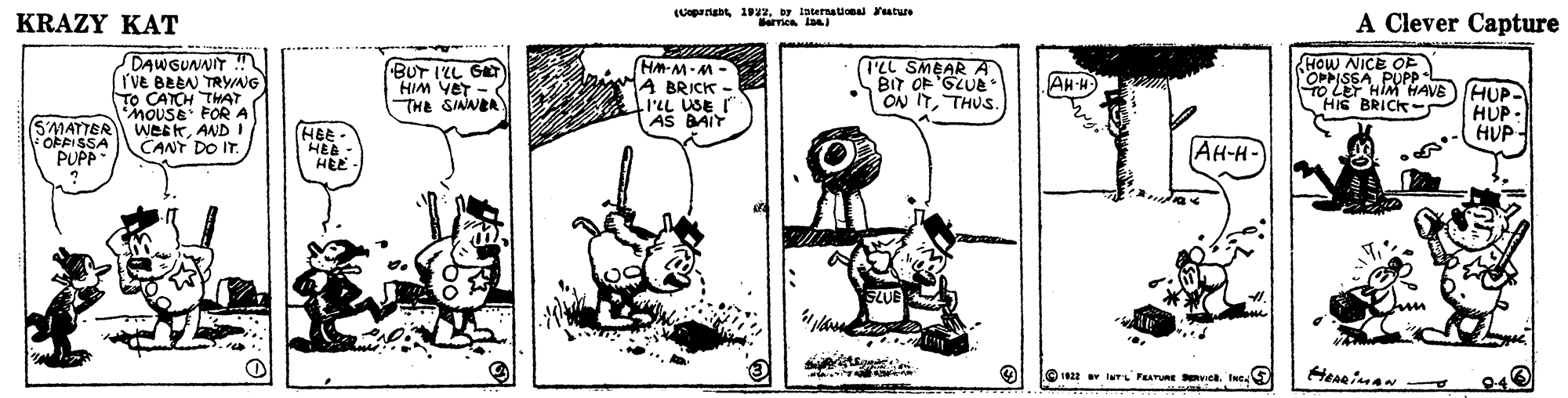 Illustration OCR: Internaional ature KRAZY KAT A Clever Capture DAWGUNNIT rve BEEN TRYAG TO CATCH THAT mouSE FOR A SMATTER WCEKAND I CANT DO IT. BUT ILL GET HIM YeT THE SIAWER HM-M-M- A BRICK - ILL USE I AS BAIY TEL SMEAR A BIT OF'GLUE * ON ITTHUS HOW NICE OE OPPISSA PUPP TO LET HIM HAVE)(HUP- HIE BRICK-: AH-H) HUP - HUP- OFPISSA PUP - HBE HEE AH-H- HEE I Iu FEATURE ve. Ine Herinan Internaional ature KRAZY KAT A Clever Capture DAWGUNNIT rve BEEN TRYAG TO CATCH THAT mouSE FOR A SMATTER WCEKAND I CANT DO IT. BUT ILL GET HIM YeT THE SIAWER HM-M-M- A BRICK - ILL USE I AS BAIY TEL SMEAR A BIT OF'GLUE * ON ITTHUS HOW NICE OE OPPISSA PUPP TO LET HIM HAVE)(HUP- HIE BRICK-: AH-H) HUP - HUP- OFPISSA PUP - HBE HEE AH-H- HEE I Iu FEATURE ve. Ine Herinan