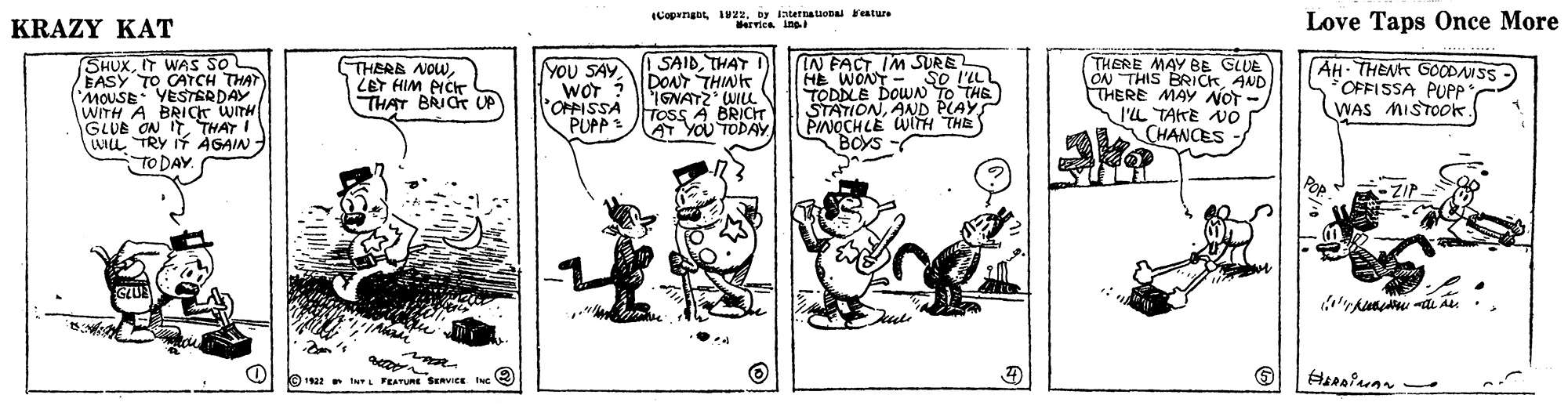 Illustration OCR: KRAZY KAT (Copenabt I22by Iternatuena Feature Bervica inaI Love Taps Once More SHUXIT WAS SO EASY TO CATCH THAT MOUSE: YESTERDAY WITH A BRIgr WITH GLUE ON ITTHAT I ULL TRY If AGAIN TO DAY SAIDTHAT I) DONT THINT IGNATZ WILL TosS A BRICIT AT YOU TODAY (IN FACT IM SURE HE WONT - So l'ILI TODDLE DOWAN TO THE STATIONAND PLAYS PINOCHLE WlTH THE BOYS THERE MAY BE CLUE ON THIS BRICKAND THERE MAy NOT I'L TAKE AO THERB NOWLET HIM PICT THAT BRIC UP YOU SAY WOT ? POPPISSA PUPP : AH- THENT GCODANSS OFFISSA PUPP WAS MISTO0K CHANCES Boys Pop a 1922 INL FEATURE SERVICE ING KRAZY KAT (Copenabt I22by Iternatuena Feature Bervica inaI Love Taps Once More SHUXIT WAS SO EASY TO CATCH THAT MOUSE: YESTERDAY WITH A BRIgr WITH GLUE ON ITTHAT I ULL TRY If AGAIN TO DAY SAIDTHAT I) DONT THINT IGNATZ WILL TosS A BRICIT AT YOU TODAY (IN FACT IM SURE HE WONT - So l'ILI TODDLE DOWAN TO THE STATIONAND PLAYS PINOCHLE WlTH THE BOYS THERE MAY BE CLUE ON THIS BRICKAND THERE MAy NOT I'L TAKE AO THERB NOWLET HIM PICT THAT BRIC UP YOU SAY WOT ? POPPISSA PUPP : AH- THENT GCODANSS OFFISSA PUPP WAS MISTO0K CHANCES Boys Pop a 1922 INL FEATURE SERVICE ING