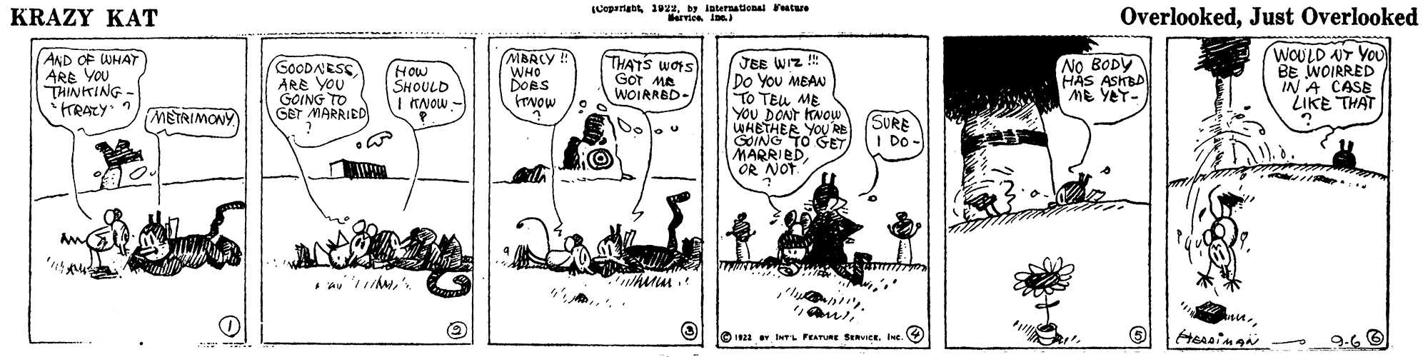 Illustration OCR: KRAZY KAT (Copariab 1 ay laternational eatwe arrtes Ins OverlookedJust Overlooked AND OF WHAY ARE YOU THINKING - MBRCY ! WHO DORS Fovow WOULD UT YoU BE WOIRRED IN A CASB LIKE THAT JEE WIZ ! Do You MEAN TO TEU ME YOU DONT KNOW WHETHER YOU RE GOING TO SET MARRIEDOR NOT. GOODAESS ARE YOU GOING TO GET MARRIED How SHOULD I KNOW - THATS wors GOT MA WOIRRBD- No BODY HAS ASKBD ME YEY- METRIMONY SURE I DO O 22 INTL FEATURE SERVICE. Ine. 9.6 O KRAZY KAT (Copariab 1 ay laternational eatwe arrtes Ins OverlookedJust Overlooked AND OF WHAY ARE YOU THINKING - MBRCY ! WHO DORS Fovow WOULD UT YoU BE WOIRRED IN A CASB LIKE THAT JEE WIZ ! Do You MEAN TO TEU ME YOU DONT KNOW WHETHER YOU RE GOING TO SET MARRIEDOR NOT. GOODAESS ARE YOU GOING TO GET MARRIED How SHOULD I KNOW - THATS wors GOT MA WOIRRBD- No BODY HAS ASKBD ME YEY- METRIMONY SURE I DO O 22 INTL FEATURE SERVICE. Ine. 9.6 O