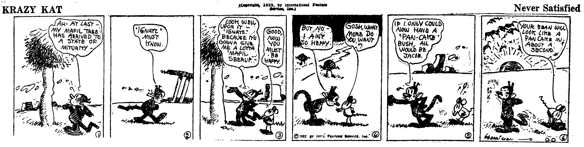 Monochrome OCR: KRAZY KAT Opra 023oy international estare Never Satisfied LOOK WEL UPON WEL AH- AT ZAST MY MAPIL TABE HAS ARRIVED TO A STATE OE MITURTY IGNAYZ MUST TNOW. IGNAYE:. BECAUSE NS GONNA GIVE ME A LOTTA MAPIL SBERUP GOOD Now YOU MUST · BB HAPPY. BUTNO HÄINY So HEPY. GOSH WHAT MORB DO OU WANT IP L'ONLY COULD AJow HAVE A PAN:CA BUSHAU WOULD BE JACOB. YOUR BBAN WI LOor Lika A PAN CARE N ABOUT A T/ SECOND. ?? KRAZY KAT Opra 023oy international estare Never Satisfied LOOK WEL UPON WEL AH- AT ZAST MY MAPIL TABE HAS ARRIVED TO A STATE OE MITURTY IGNAYZ MUST TNOW. IGNAYE:. BECAUSE NS GONNA GIVE ME A LOTTA MAPIL SBERUP GOOD Now YOU MUST · BB HAPPY. BUTNO HÄINY So HEPY. GOSH WHAT MORB DO OU WANT IP L'ONLY COULD AJow HAVE A PAN:CA BUSHAU WOULD BE JACOB. YOUR BBAN WI LOor Lika A PAN CARE N ABOUT A T/ SECOND. ? ?
