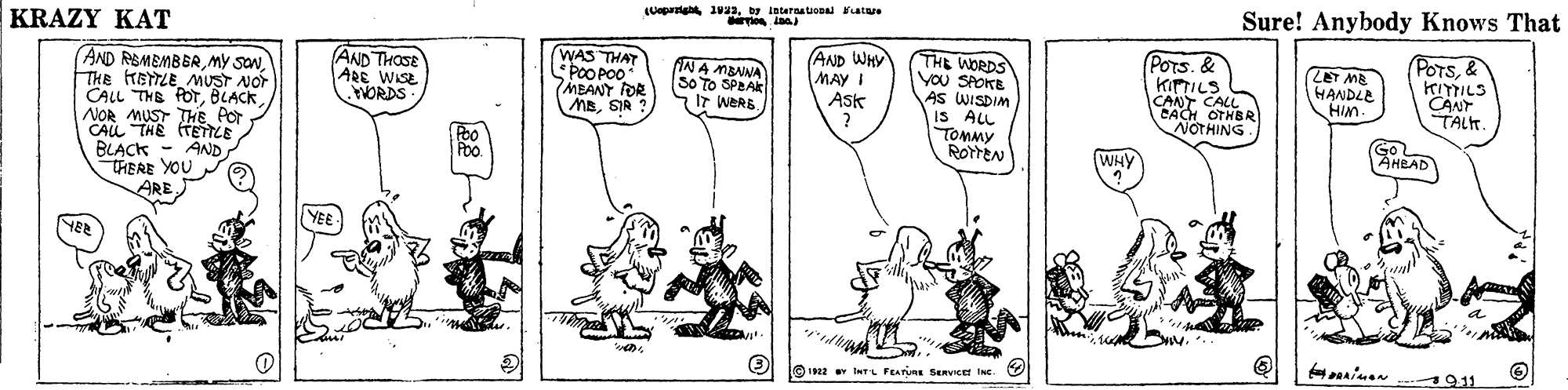 Line OCR: Ueparight 1ua3by laterat atare Sure! Anybody Knows That KRAZY KAT WAS THAT *POO PO0 MEANT FOR MBSIA ? (AND WHY MAYI Ask THE WORDS you SPOKE AS WISDIM IS ALL TOMMY RotteN POTs. & KIPTILS CANT CALL CACH OTHBR NOTHING POTS& KITTILS CANT TALT (AND THOSE ARE WISE WORDS ANA MBNNA SO TO SPBAK . LET ME HANDLE HIM. AND REMEMBERTHE HETTLE MUST NOT CALL THE fOTBLACK NOR MUST THE POr CALL THE TETTLE AND IT WERB Peo Poo. GoL AHEAD WHY BLACK THERE YOU ARE YEE YER 911 22 1INT FEATURE SERVIce INc. Ueparight 1ua3by laterat atare Sure! Anybody Knows That KRAZY KAT WAS THAT *POO PO0 MEANT FOR MBSIA ? (AND WHY MAYI Ask THE WORDS you SPOKE AS WISDIM IS ALL TOMMY RotteN POTs. & KIPTILS CANT CALL CACH OTHBR NOTHING POTS& KITTILS CANT TALT (AND THOSE ARE WISE WORDS ANA MBNNA SO TO SPBAK . LET ME HANDLE HIM. AND REMEMBERMY SONTHE HETTLE MUST NOT CALL THE fOTBLACK NOR MUST THE POr CALL THE TETTLE AND IT WERB Peo Poo. GoL AHEAD WHY BLACK THERE YOU ARE YEE YER 911 22 1INT FEATURE SERVIce INc.
