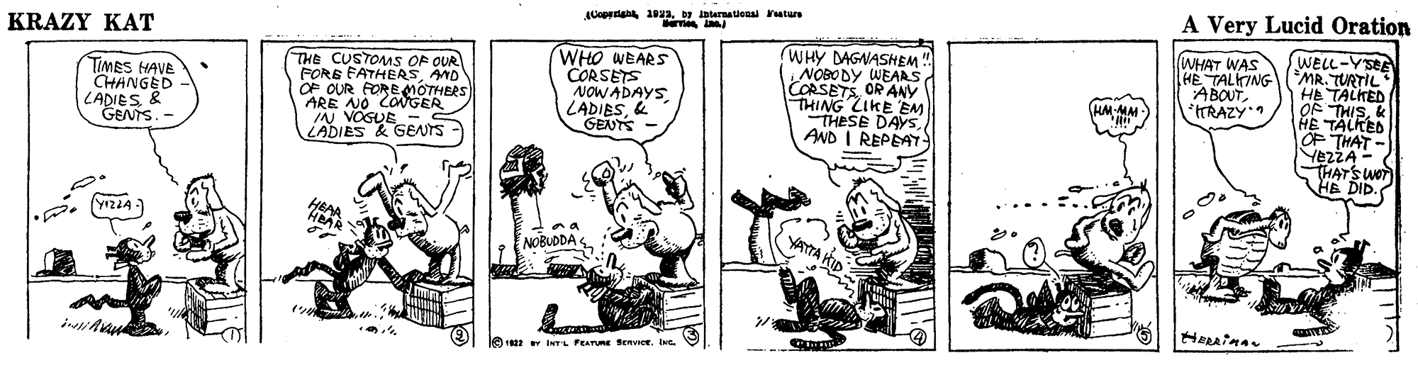 Drawing OCR: A Very Lucid Oration ACopr 10Dy ternational ature KRAZY KAT WELL-YSEE HE TALKING (MR. TURTIL HE TALKED OF THISk HE TALKED OF THAT - YEZZA- THATSWOT HE DID. (WHAT WAS THE CUSTOMS OF OUR FORE FATHERSAND OF OUR FOREMOTHERS ARE NO COMGER IN VOGUE - LADIES & GENTS WHO WEARS CORSETS NOWADAYS LADIES& GENTS WHY DAGNASHEM NOBODY WEAAS CORSETSOR ANY THING LIKE EM THESE DAYSAND I REPEAT ABOUTTRAZY. TIMES HAVE CHANGED LADIES& GENTS. HM-MM ?? HEAR YATTA KID NOBUDDA 1622 iNT'L FEATUme SERVICE. INe A Very Lucid Oration ACopr 10Dy ternational ature KRAZY KAT WELL-YSEE HE TALKING (MR. TURTIL HE TALKED OF THISk HE TALKED OF THAT - YEZZA- THATSWOT HE DID. (WHAT WAS THE CUSTOMS OF OUR FORE FATHERSAND OF OUR FOREMOTHERS ARE NO COMGER IN VOGUE - LADIES & GENTS WHO WEARS CORSETS NOWADAYS LADIES& GENTS WHY DAGNASHEM NOBODY WEAAS CORSETSOR ANY THING LIKE EM THESE DAYSAND I REPEAT ABOUTTRAZY. TIMES HAVE CHANGED LADIES& GENTS. HM-MM ? ? HEAR YATTA KID NOBUDDA 1622 iNT'L FEATUme SERVICE. INe