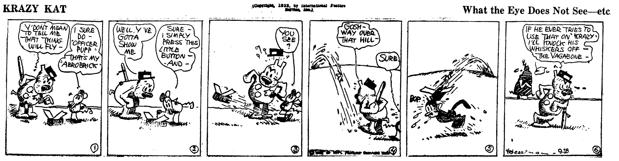 Drawing OCR: KRAZY KAT JOepyrig aag intarnauona Setare What the Eye Does Not See-etc (Y'DONT MSAN SURE DO- WELLY VE GOTTA SHOW ME SURE I SIMPLY GOSH- WAY OUER THAT HILL IF HE EVER TRIES TO USE THAT ON' KRAZY 'a FovOCk HIS WHISKERS OFF S THE VAGABONE To TEL ME" YOU TWAT THING OPFICER PUPP FHATS MY ABROBRICK PRESS THIS WILL FLY- BUTTON - AND SURE %3B 9-18 KRAZY KAT JOepyrig aag intarnauona Setare What the Eye Does Not See-etc (Y'DONT MSAN SURE DO- WELLY VE GOTTA SHOW ME SURE I SIMPLY GOSH- WAY OUER THAT HILL IF HE EVER TRIES TO USE THAT ON' KRAZY 'a FovOCk HIS WHISKERS OFF S THE VAGABONE To TEL ME" YOU TWAT THING OPFICER PUPP FHATS MY ABROBRICK PRESS THIS WILL FLY- BUTTON - AND SURE %3B 9-18