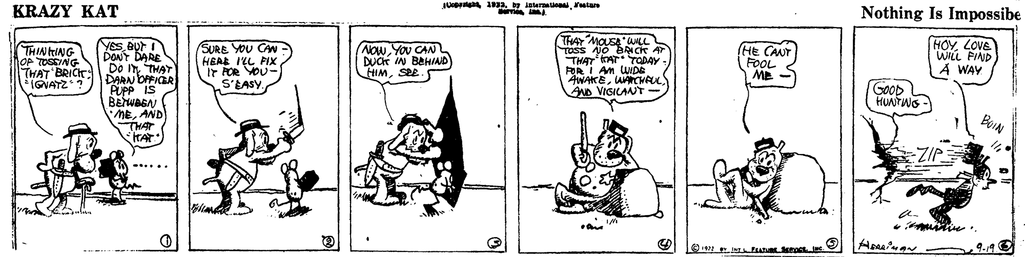 Rectangle OCR: JUt 1a y leteraaionatan KRAZY KAT Nothing Is Impossibe YeSBUr I DONY DARE Do ITTHAT DARN OPFICER PUPp IS BENWASAN MEAND THAT HAT THAY MOUSA WILL TOSS NO BRN CK AT THAT AT TCDAY FOR I AM WIDE AWAKEAACHAUL AND VIGICANT HOYLOVE WILL FIND A WAY THINING OP TOSSING THAT BRICHT IGNATZ? SURE YOU CAWHERE I'LL FIX Ir POR VOU- S'EASY. Now You CAN DUCK IN BAHIND HIMSEE. (HE CANT FOOL ME GOOD HUNTWS BOIN ZIP .... muitie? JUt 1a y leteraaionatan KRAZY KAT Nothing Is Impossibe YeSBUr I DONY DARE Do ITTHAT DARN OPFICER PUPp IS BENWASAN MEAND THAT HAT THAY MOUSA WILL TOSS NO BRN CK AT THAT AT TCDAY FOR I AM WIDE AWAKEAACHAUL AND VIGICANT HOYLOVE WILL FIND A WAY THINING OP TOSSING THAT BRICHT IGNATZ? SURE YOU CAWHERE I'LL FIX Ir POR VOU- S'EASY. Now You CAN DUCK IN BAHIND HIMSEE. (HE CANT FOOL ME GOOD HUNTWS BOIN ZIP .... muitie
