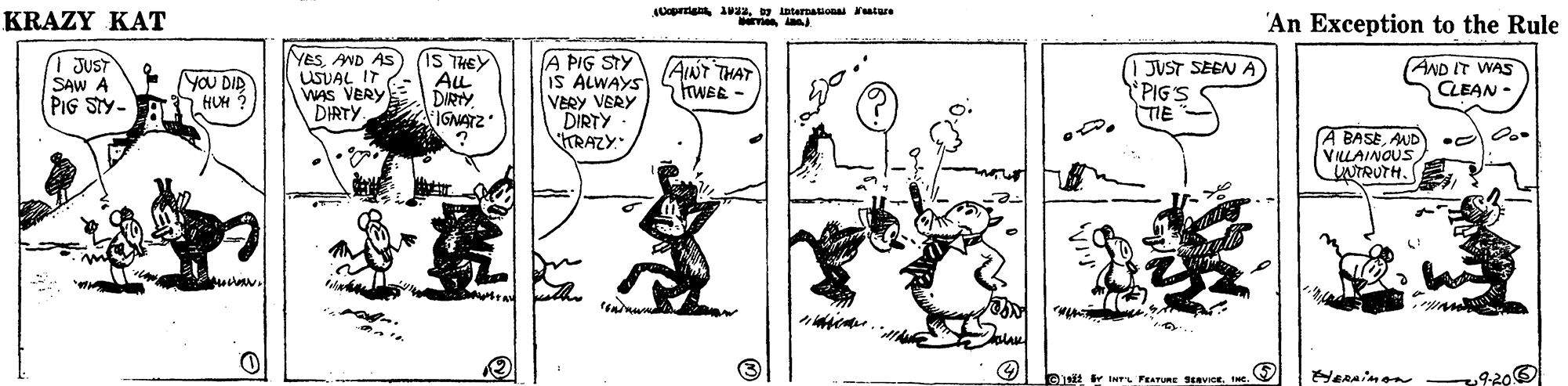 Drawing OCR: Uoprrig azy intarnauona eature KRAZY KAT 'An Exception to the Rule 1 JUST SAW A PIG STY- YESAND AS USUAL IT WAS VERY DIRTY. IS THEY ALL DIRTY IGNATZ A PIG STY IS ALWAYS VERY VERY DIRTY KRAZY. JUST SEEN A PIG'S TIE YOU DID HUM ? AINT THAT FWEE - AND IT WAS CLEAN - A BASEAND VILLAINOUS NTRUTH. 9-200 0 it r INT FEATURE SaVIoEINe. Uoprrig azy intarnauona eature KRAZY KAT 'An Exception to the Rule 1 JUST SAW A PIG STY- YESAND AS USUAL IT WAS VERY DIRTY. IS THEY ALL DIRTY IGNATZ A PIG STY IS ALWAYS VERY VERY DIRTY KRAZY. JUST SEEN A PIG'S TIE YOU DID HUM ? AINT THAT FWEE - AND IT WAS CLEAN - A BASEAND VILLAINOUS NTRUTH. 9-200 0 it r INT FEATURE SaVIoE