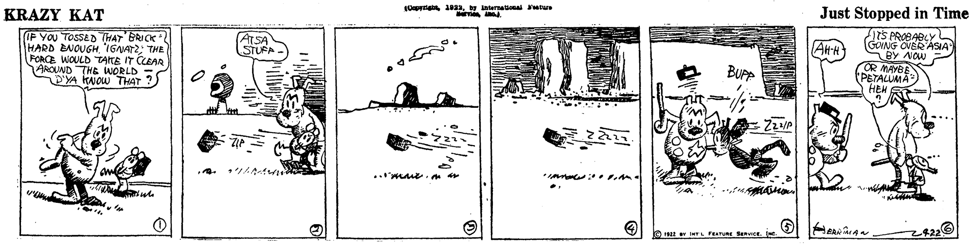Art OCR: y international utus KRAZY KAT Just Stopped in Time (F YOU TOSSED THAT BRICK HARD BNOUGH 'IGANATZ: THE FORCE WOULD TATE IT CLEAR AROUND THE WORLD = YA KNOW THAT ? 1TS PROBABLYL GOING OVER ASIA BY NOw OR MAYBE PETALUMA HEM ATSA STUFA Alt-R BUPP 192 v INTL FEATURE SERVIce. ( y international utus KRAZY KAT Just Stopped in Time (F YOU TOSSED THAT BRICK HARD BNOUGH 'IGANATZ: THE FORCE WOULD TATE IT CLEAR AROUND THE WORLD = YA KNOW THAT ? 1TS PROBABLYL GOING OVER ASIA BY NOw OR MAYBE PETALUMA HEM ATSA STUFA Alt-R BUPP 192 v INTL FEATURE SERVIce. (