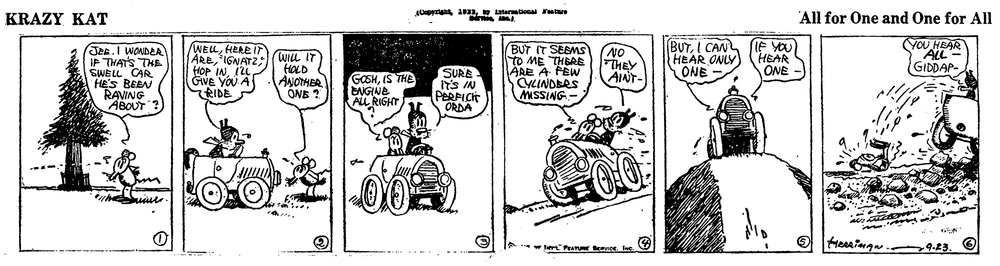Rectangle OCR: ACpertan alatarationa ratue KRAZY KAT All for One and One for All JeR.I WONDLA IP THATS THE SWELL CAR HES BEEN RAVING ABOUT WELHEREIT AREIGNATZ(Wiu IT HOP IN. ILL GVE YOU A RIDE HOLD ANOTHER ONE SURE IYS IN PERPICT ORDA BUT IT SEEMS to ME THERE ARE A FEW CYLINDERS MSSING- (NO FTHEY AINT- BUTI CAN HEAR ONLY ONE IF YOU HEAR ONE YOU HEAR ALL GIDDAP- GOSHIS THE ENGINE ALL RIGHT Heringa. 9.23. *w her PETURE BE Ine. ACpertan alatarationa ratue KRAZY KAT All for One and One for All JeR.I WONDLA IP THATS THE SWELL CAR HES BEEN RAVING ABOUT WELHEREIT AREIGNATZ(Wiu IT HOP IN. ILL GVE YOU A RIDE HOLD ANOTHER ONE SURE IYS IN PERPICT ORDA BUT IT SEEMS to ME THERE ARE A FEW CYLINDERS MSSING- (NO FTHEY AINT- BUTI CAN HEAR ONLY ONE IF YOU HEAR ONE YOU HEAR ALL GIDDAP- GOSHIS THE ENGINE ALL RIGHT Heringa. 9.23. *w her PETURE BE Ine.
