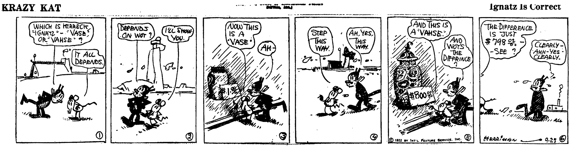 Monochrome OCR: KRAZY KAT Ignatz Is Correct SAND THIS IS A'VAHSE AND WOTS THE DIFFRINCE WHICH IS IRRECK FIGNATZ- VASE OR VAHSE NOW THIS IS A VASE AH THE DIPFERENCE IS JUST $198 %. DEPBNDS ON WOT (IeL Show You STEP THIS WAY (AnYES THIS WAY CLEARLY- AHH-Yes CLEARLY. -SEE ? eT ALL DEPPNDS. ?B00% 922 turL PEATURE BERVICE. e. 9-25 KRAZY KAT Ignatz Is Correct SAND THIS IS A'VAHSE AND WOTS THE DIFFRINCE WHICH IS IRRECK FIGNATZ- VASE OR VAHSE NOW THIS IS A VASE AH THE DIPFERENCE IS JUST $198 %. DEPBNDS ON WOT (IeL Show You STEP THIS WAY (AnYES THIS WAY CLEARLY- AHH-Yes CLEARLY. -SEE ? eT ALL DEPPNDS. ? B00 % 922 turL PEATURE BERVICE. e. 9-25