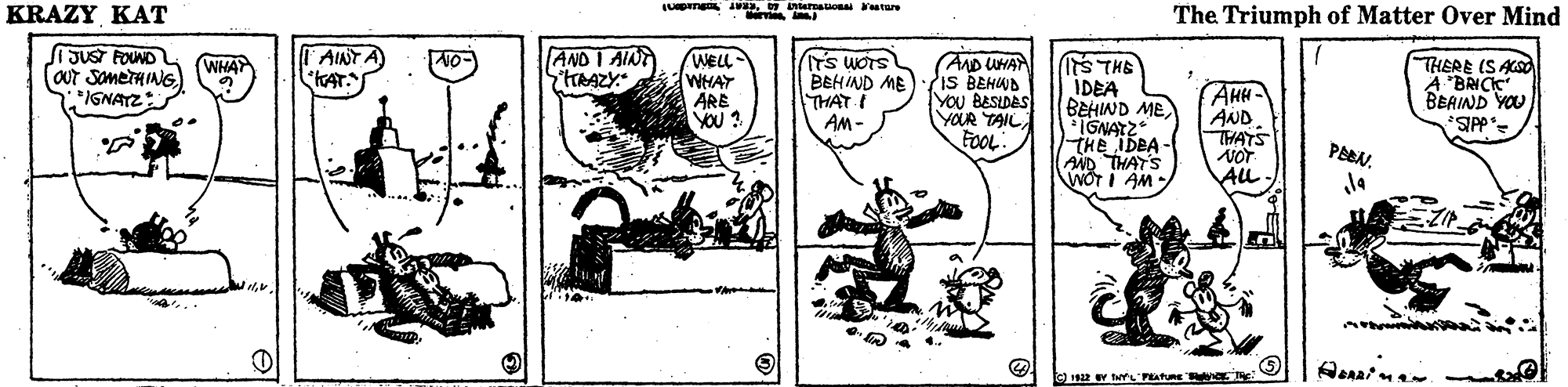 Rectangle OCR: KRAZY KAT The Triumph Matter Over Mind JUST FOUND AINT A KAT. AND I AINT WELL WHAY ÄRE YOU ? (AD UHA IS BEHWA YOU BESLDAS YOUR TAIL FOOL STHE IDEA BEHIWD ME *IGNATZ THE bBA- AND THAT'S WOT I AM THERE (S ASO A BRICK BEAIND YOU WHAT BEHIND ME THAT I AM- AHH AND THATS IGNATZ: PABN. ALL 1922 Y tYL'PEATURE W KRAZY KAT The Triumph Matter Over Mind JUST FOUND AINT A KAT. AND I AINT WELL WHAY ÄRE YOU ? (AD UHA IS BEHWA YOU BESLDAS YOUR TAIL FOOL STHE IDEA BEHIWD ME *IGNATZ THE bBA- AND THAT'S WOT I AM THERE (S ASO A BRICK BEAIND YOU WHAT BEHIND ME THAT I AM- AHH AND THATS IGNATZ: PABN. ALL 1922 Y tYL'PEATURE W