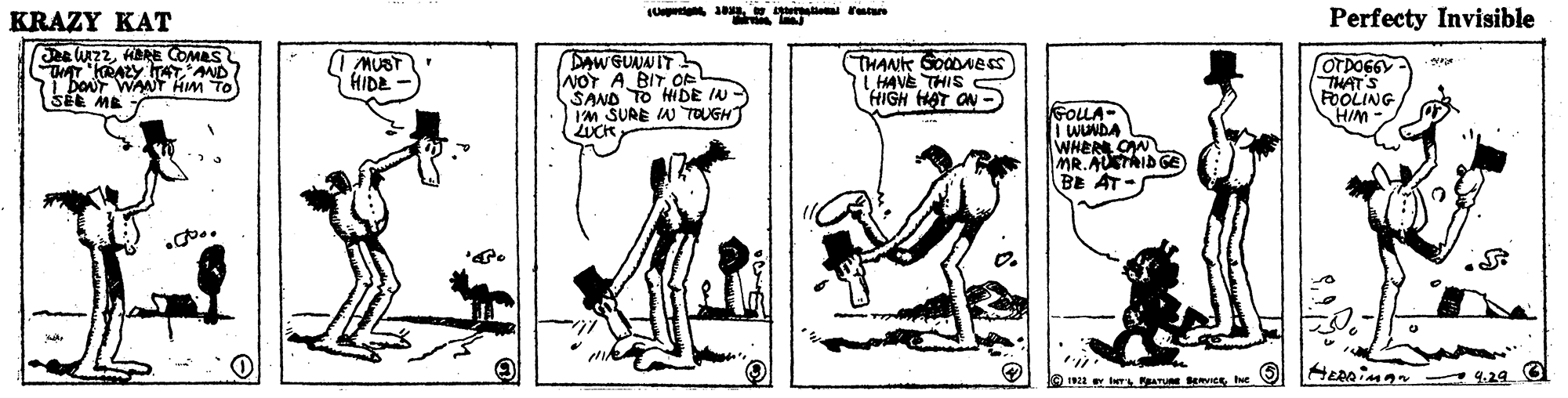 Elbow OCR: KRAZY KAT Ut rue Perfecty Invisible e UZ2HERE COMES TAT KRAZY IAT AND L boUT WANT Hm TO SEE ME AW GUNNIT NOY ABIT OR SAND TO HIDE IN - IM SURE IN TOUGH LUCK THANK GoODNess LHAVE THIS HIGH HAT ON MUBT HIDE OTDO6GY THATS FOOLING HIM GOLLA- WUNDA WHER OW MR.AUSTAID GE BE AT- ke 12 er ber PATU EvIceIe O KRAZY KAT Ut rue Perfecty Invisible e UZ2HERE COMES TAT KRAZY IAT AND L boUT WANT Hm TO SEE ME AW GUNNIT NOY ABIT OR SAND TO HIDE IN - IM SURE IN TOUGH LUCK THANK GoODNess LHAVE THIS HIGH HAT ON MUBT HIDE OTDO6GY THATS FOOLING HIM GOLLA- WUNDA WHER OW MR.AUSTAID GE BE AT- ke 12 er ber PATU EvIceIe O