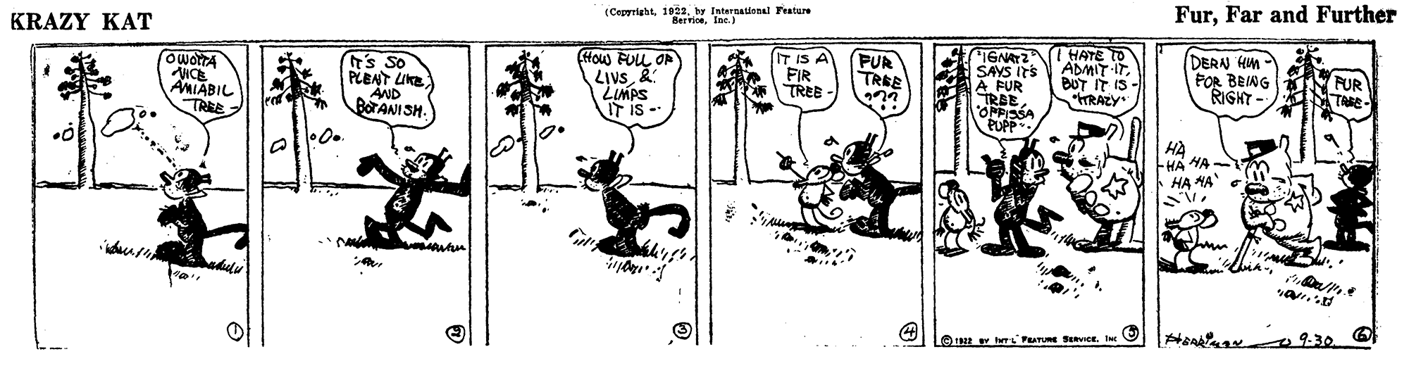 Design OCR: KRAZY KAT (Cepyrightby International Feature BerriceIne.) FurFar and Further HATE TO ADMIT ITBUT IT IS RAZY (How FUL OP ICE AMIABIL TREE Ts So PLENT LIKE AND BOTANI SH. LIVs2: LIMPS IT is - IT IS A FIR TREE FUR TREE IGNATZ SAYS ITS À FUR TRBEOFPISSA PUPP DERN HM FOR BEING RIGHT - FUR TAKE ? HÀ HA HA HA HA Hen 0930 O © 1E rPATURE SevIce. Inc KRAZY KAT (Cepyrightby International Feature BerriceIne.) FurFar and Further HATE TO ADMIT ITBUT IT IS RAZY (How FUL OP ICE AMIABIL TREE Ts So PLENT LIKE AND BOTANI SH. LIVs2: LIMPS IT is - IT IS A FIR TREE FUR TREE IGNATZ SAYS ITS À FUR TRBEOFPISSA PUPP DERN HM FOR BEING RIGHT - FUR TAKE ? HÀ HA HA HA HA Hen 0930 O © 1E rPATURE SevIce. Inc