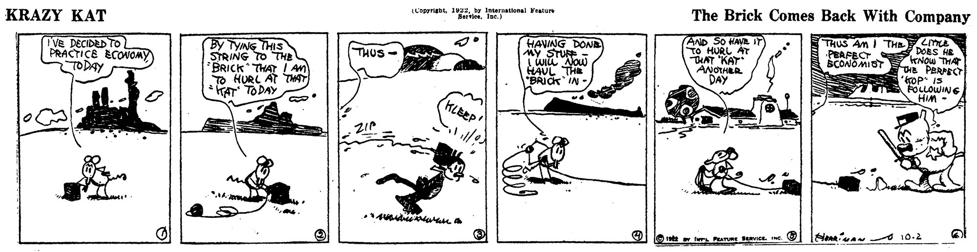 Line art OCR: LCopyrigbtby International eatur Sertlee. lot. ) The Brick Comes Back With Company KRAZY KAT LITE DOES HE KNOW THA E PBRPECT ro P IS FOLLOWING AHIM - By TYNG THIS STRING TO THE BRICK THAT ! An TO HURL AT THAT TAT TODAY HAVING DONE MY STURE LWiu Now HAUL THE "BRIOK IN- AND SO HANR iT TO HURL AT THAT KAT ANOTHLR DAY THUS AM I THE PEAPECT SCONOMIOT Ve DECIDED TO PRACTICE ECOOMY TODAY THUS KLBEP O 10.2 1ed av wrL PRATURE SavICE. INe. LCopyrigbtby International eatur Sertlee. lot. ) The Brick Comes Back With Company KRAZY KAT LITE DOES HE KNOW THA E PBRPECT ro P IS FOLLOWING AHIM - By TYNG THIS STRING TO THE BRICK THAT ! An TO HURL AT THAT TAT TODAY HAVING DONE MY STURE LWiu Now HAUL THE "BRIOK IN- AND SO HANR iT TO HURL AT THAT KAT ANOTHLR DAY THUS AM I THE PEAPECT SCONOMIOT Ve DECIDED TO PRACTICE ECOOMY TODAY THUS KLBEP O 10.2 1ed av wrL PRATURE SavICE. INe.