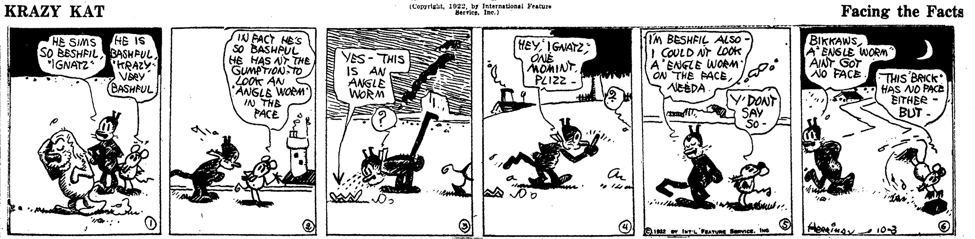 Art OCR: KRAZY KAT (Copyrigitby International Yeatue Berrics. Ine.) Facing the Facts HE SIMS HE IS SO BESHFIL BASHPUL HRAZY VŠRY CASHPUL IN FACT HES so BASHPUL HE HAS AT TTHE GUMPTION.TO LoOK AN 'ANGLE WOEM IN THB PACE YES- THIS S AN ANGLE WORM HEY IGNATZ: ONÉ MOMINT PLIZZ . IM BESHFIL ALSO - I COULD NT LOOK A'ENGLE WORM ON THE PACEAENGLE WORM AINT GOT NO FACE IGNATZ YDONT SAY So THIS BAICK HAS NO PACE EITHER - BUT mee. KRAZY KAT (Copyrigitby International Yeatue Berrics. Ine.) Facing the Facts HE SIMS HE IS SO BESHFIL BASHPUL HRAZY VŠRY CASHPUL IN FACT HES so BASHPUL HE HAS AT TTHE GUMPTION.TO LoOK AN 'ANGLE WOEM IN THB PACE YES- THIS S AN ANGLE WORM HEY IGNATZ: ONÉ MOMINT PLIZZ . IM BESHFIL ALSO - I COULD NT LOOK A'ENGLE WORM ON THE PACEAENGLE WORM AINT GOT NO FACE IGNATZ YDONT SAY So THIS BAICK HAS NO PACE EITHER - BUT mee.