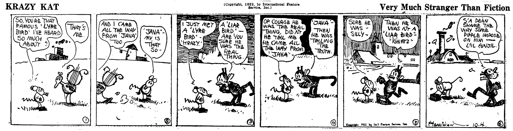 Illustration OCR: KRAZY KAT (Copyrightby International Featare BerviceInc.) Very Much Stranger Than Fiction SoYOU RE THAT PAMOUS 'LYRE BIRD Ive HEARD SO MUCH ABOUT OP COURSE HE WAS THE REAL THINGDIDA He TAL Me HE CAME ALL THE WAY PRON JAVA S'A DEAN SHAME THE WAY SOMB PIPPLE IMACSE - WIH NO LIL AINJIL. (SURB HE WAS THAN HE WAS NT A LIAR BIRDE IGNATZ JAVA (AND I CAMA ALL THE WA PROM 'JAVA" TOO JUST METE A'LIAR BIRD - ARE YOU SURE HE WAS THE THAT'S JAVA My IS THAT So A 'LYRE BIRD - trRAZY THEAN HE WAS TELLING THE TRUTH. SILY- REAL THING 00 Hmiia - 19.4 Cepph ler Fan Sav l KRAZY KAT (Copyrightby International Featare BerviceInc.) Very Much Stranger Than Fiction SoYOU RE THAT PAMOUS 'LYRE BIRD Ive HEARD SO MUCH ABOUT OP COURSE HE WAS THE REAL THINGDIDA He TAL Me HE CAME ALL THE WAY PRON JAVA S'A DEAN SHAME THE WAY SOMB PIPPLE IMACSE - WIH NO LIL AINJIL. (SURB HE WAS THAN HE WAS NT A LIAR BIRDE IGNATZ JAVA (AND I CAMA ALL THE WA PROM 'JAVA" TOO JUST METE A'LIAR BIRD - ARE YOU SURE HE WAS THE THAT'S JAVA My IS THAT So A 'LYRE BIRD - trRAZY THEAN HE WAS TELLING THE TRUTH. SILY- REAL THING 00 Hmiia - 19.4 Cepph ler Fan Sav l