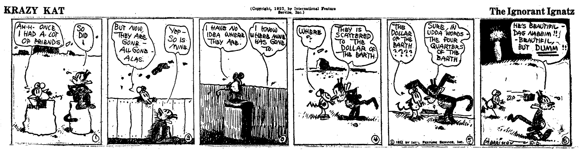 Illustration OCR: (Coprrightbr international Festure Bervlonlac.) The Ignorant Ignatz KRAZY KAT BUT NOWTHBY ARE GONE Au GOND ALAS. THEY IS SCATTERED TO THe DOLLAR O THE BARTH THE DOLLAR O THE BARTH SUREIN UDDA WORDS THE POUR QUARTBRS OF THE BARTH HE's BBAUTIFIL- DAG NABBIM !/ -BRAUTIFILBUT DUMM !! WHBRE HAVE NO IDEA WHER WHBRA MNE THBY ARB AH-H- ONCE Yep- So Is NNB. So I HAD A COr DID OP PRIBNDSo. HAS GONE To: 12 r INTL PEATURE BeNneRIe. (Coprrightbr international Festure Bervlonlac.) The Ignorant Ignatz KRAZY KAT BUT NOWTHBY ARE GONE Au GOND ALAS. THEY IS SCATTERED TO THe DOLLAR O THE BARTH THE DOLLAR O THE BARTH SUREIN UDDA WORDS THE POUR QUARTBRS OF THE BARTH HE's BBAUTIFIL- DAG NABBIM !/ -BRAUTIFILBUT DUMM !! WHBRE HAVE NO IDEA WHER WHBRA MNE THBY ARB AH-H- ONCE Yep- So Is NNB. So I HAD A COr DID OP PRIBNDSo. HAS GONE To: 12 r INTL PEATURE BeNneR