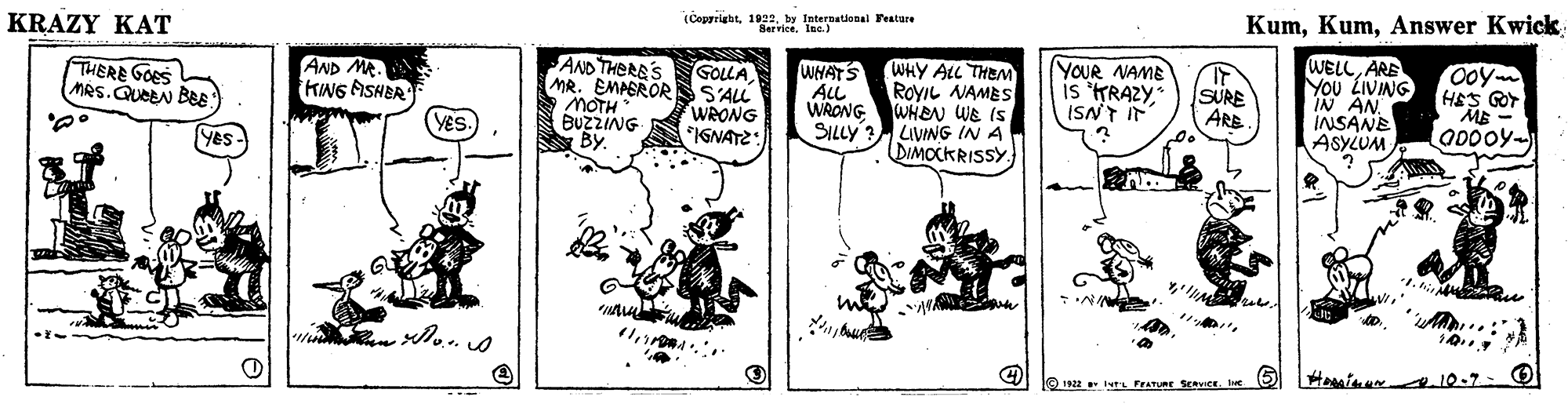 People OCR: (Copprightby International Festare ServiceIne.) KumAnswer Kwick KRAZY KAT WELLARE You LIVING Ooy HES GOT ME YOUR NAME AND THERE'S MR. EMPERORS S'ALL S MOTH BUZZING By WHATS ALL WRONG WHY ALL THEM ROYIL NAMES WHEN WE IS SILLY? LIVING IN A DIMOCKRISSY. GOLLA THERE GOES MRS.QUEBN BE AND MR. KING FISNER YES. WRONG *IGNATZ: is 'KRAZYISNT IF SURE ARE IN AN INSANE ASYLUM O 1922 tL FrATURE SERVICE. Ie (Copprightby International Festare ServiceIne.) KumAnswer Kwick KRAZY KAT WELLARE You LIVING Ooy HES GOT ME YOUR NAME AND THERE'S MR. EMPERORS S'ALL S MOTH BUZZING By WHATS ALL WRONG WHY ALL THEM ROYIL NAMES WHEN WE IS SILLY? LIVING IN A DIMOCKRISSY. GOLLA THERE GOES MRS.QUEBN BE AND MR. KING FISNER YES. WRONG *IGNATZ: is 'KRAZYISNT IF SURE ARE IN AN INSANE ASYLUM O 1922 tL FrATURE SERVICE. Ie