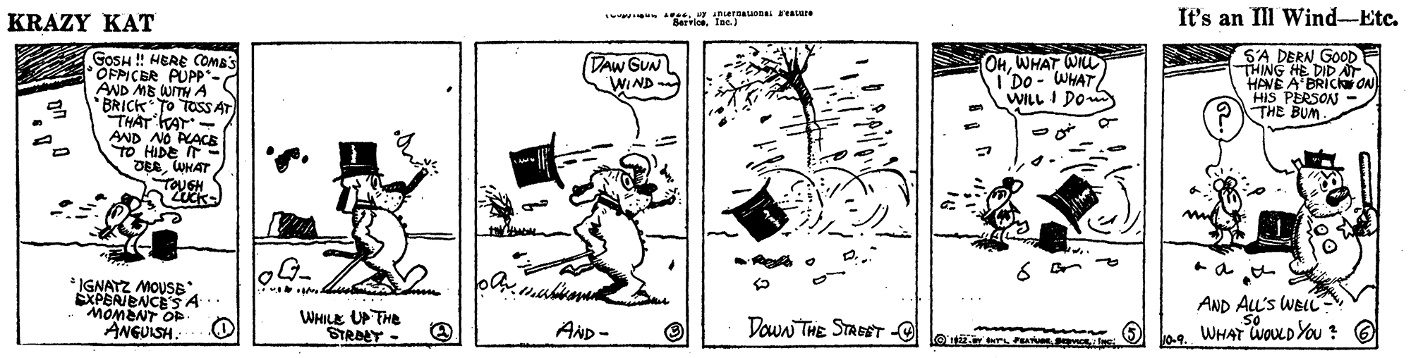 Line art OCR: KRAZY KAT A.UF nernauonai avaure Barvioe. Inc.) It's an Ill Wind-Etc. S'A DERN GOD THING HE DID AT HANE A'BRICkar ON HIS PERSON OTHE BUM. GOSH ! HERE COMBS OFPICER PUPP* AND ME WITH A 2 'BRICK To TOSSAT THAT KAT- AND NO PLACE TO HIDE IT - DEEWHAT TOUGH UCK- DAW GUN WIND OHWHAT WI TDo - WHAT/ WILL I Do ? ne ? & IGNAYZ MOUSB EXPERIENCESA MOMENT O ANGUISH. AND ALL's WBL So ae. WHAT WoLDYou ? O WHILE UP THe STRAET - AND - Down THE STREET -e mo G rs P e 10-9. KRAZY KAT A.UF nernauonai avaure Barvioe. Inc.) It's an Ill Wind-Etc. S'A DERN GOD THING HE DID AT HANE A'BRICkar ON HIS PERSON OTHE BUM. GOSH ! HERE COMBS OFPICER PUPP* AND ME WITH A 2 'BRICK To TOSSAT THAT KAT- AND NO PLACE TO HIDE IT - DEEWHAT TOUGH UCK- DAW GUN WIND OHWHAT WI TDo - WHAT/ WILL I Do ? ne ? & IGNAYZ MOUSB EXPERIENCESA MOMENT O ANGUISH. AND ALL's WBL So ae. WHAT WoLDYou ? O WHILE UP THe STRAET - AND - Down THE STREET -e mo G rs P e 10-9.