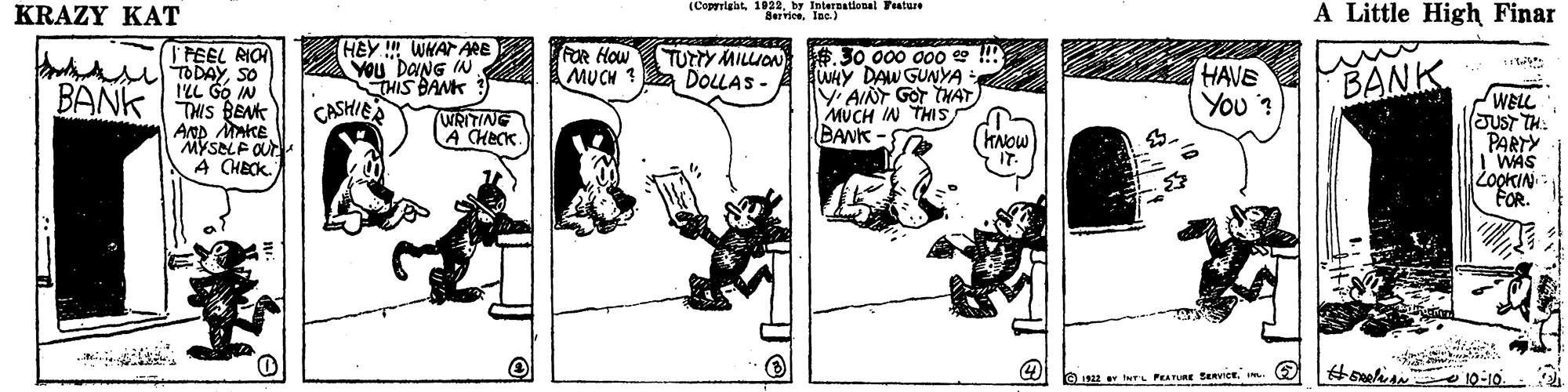 Illustration OCR: KRAZY KAT (Coprigat. 1022by InteEBational Feature Serrioe. Inc. ) A Little High Finar HEY WHAT TFEEL RIO sTODAYSO ILL Gó IN THIS BENK Ap MAKE MYSELF OUr A CHECK. ARE You DANG IN THIS BANK CASHIEA FOR How MU CH ? #.30 000 000 e !!! WHY DAW GUNYA Y AINT GOr THAT) MUCH IN THIS BANK BANK TUrY MILION DOLLAS- HAVE You ? BANK WELL JUST TH: PARTY I'WAS ZookIN FOR. WRITING Heck kNow IT #selis o 10:10. PEATRE SEevicE I. (E KRAZY KAT (Coprigat. 1022by InteEBational Feature Serrioe. Inc. ) A Little High Finar HEY WHAT TFEEL RIO sTODAYSO ILL Gó IN THIS BENK Ap MAKE MYSELF OUr A CHECK. ARE You DANG IN THIS BANK CASHIEA FOR How MU CH ? #.30 000 000 e !!! WHY DAW GUNYA Y AINT GOr THAT) MUCH IN THIS BANK BANK TUrY MILION DOLLAS- HAVE You ? BANK WELL JUST TH: PARTY I'WAS ZookIN FOR. WRITING Heck kNow IT #selis o 10:10. PEATRE SEevicE I. (E