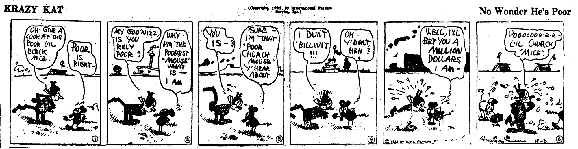 Drawing OCR: KRAZY KAT (Oarigh 1. lemalional Patu No Wonder He's Poor OH- GIVE A kook AT THE POor L'IL BLBCK MICE MY GOONIZ2WHY- is You RLLY POOR SUNE IM THAT POOR CHURCH MOUSE Y'HEAR ABOUT. WELLILL BET YOU A MILLION DOLLARS I An- POOR RIGHT- VM THE POOREST You Is DUNT 'BILLIVIT OH Y'DONT HBH ? PO00000RR-R- LIL CHURCH MICE WHAT IS I Am KRAZY KAT (Oarigh 1. lemalional Patu No Wonder He's Poor OH- GIVE A kook AT THE POor L'IL BLBCK MICE MY GOONIZ2WHY- is You RLLY POOR SUNE IM THAT POOR CHURCH MOUSE Y'HEAR ABOUT. WELLILL BET YOU A MILLION DOLLARS I An- POOR RIGHT- VM THE POOREST You Is DUNT 'BILLIVIT OH Y'DONT HBH ? PO00000RR-R- LIL CHURCH MICE WHAT IS I Am