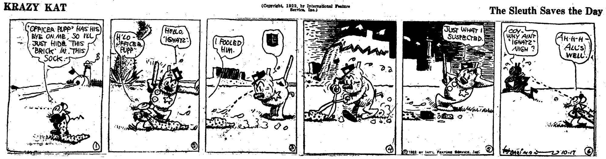Line art OCR: (Caprriabtby Intamational ature The Sleuth Saves the Day KRAZY KAT JusT WHAT SUSPECTBD. COFPICER PUPP HAS HIS) BYE ON MESO ILL JUST HIDE THIS BRICK A. THIS Sock Ak-A-H HEELO "IGNATZ: WHY AINT IGNATZ IGH H'LO- FOOLED HM. AL'S WELL PUPP 1300 (Caprriabtby Intamational ature The Sleuth Saves the Day KRAZY KAT JusT WHAT SUSPECTBD. COFPICER PUPP HAS HIS) BYE ON MESO ILL JUST HIDE THIS BRICK A. THIS Sock Ak-A-H HEELO "IGNATZ: WHY AINT IGNATZ IGH H'LO- FOOLED HM. AL'S WELL PUPP 1300
