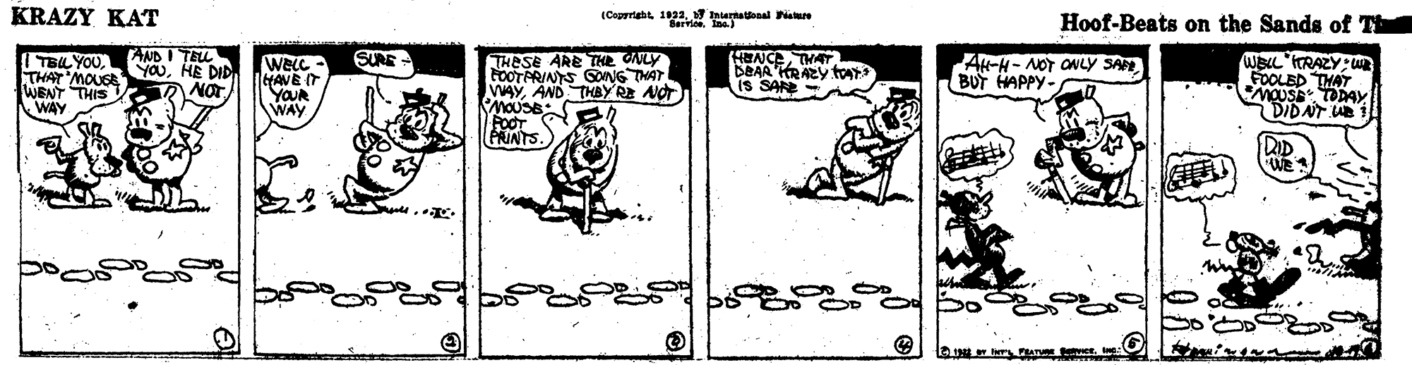 Drawing OCR: KRAZY KAT (Copraht 1932 htarnatonal istare Hoof-Beats on the Sands of Th TAICA THAT DEAA KRAZY tays is SAN AND I TEL SURE THESE ARE THE CALY FOOTPRINYS GONG THAT VAYAND THBYRE NOT MOUSB: FOOT PRINTS. ITELYOUHE DID WENT THIS WAY WELC - HAVE IT YOUR WAY AN-H-NOT ONLY SA BUT HAPPY- WELL ITRAZY: u FOOLED THAT DIDAT UB KRAZY KAT (Copraht 1932 htarnatonal istare Hoof-Beats on the Sands of Th TAICA THAT DEAA KRAZY tays is SAN AND I TEL SURE THESE ARE THE CALY FOOTPRINYS GONG THAT VAYAND THBYRE NOT MOUSB: FOOT PRINTS. ITELYOUTHAT MOLS YauHE DID WENT THIS WAY WELC - HAVE IT YOUR WAY AN-H-NOT ONLY SA BUT HAPPY- WELL ITRAZY: u FOOLED THAT DIDAT UB